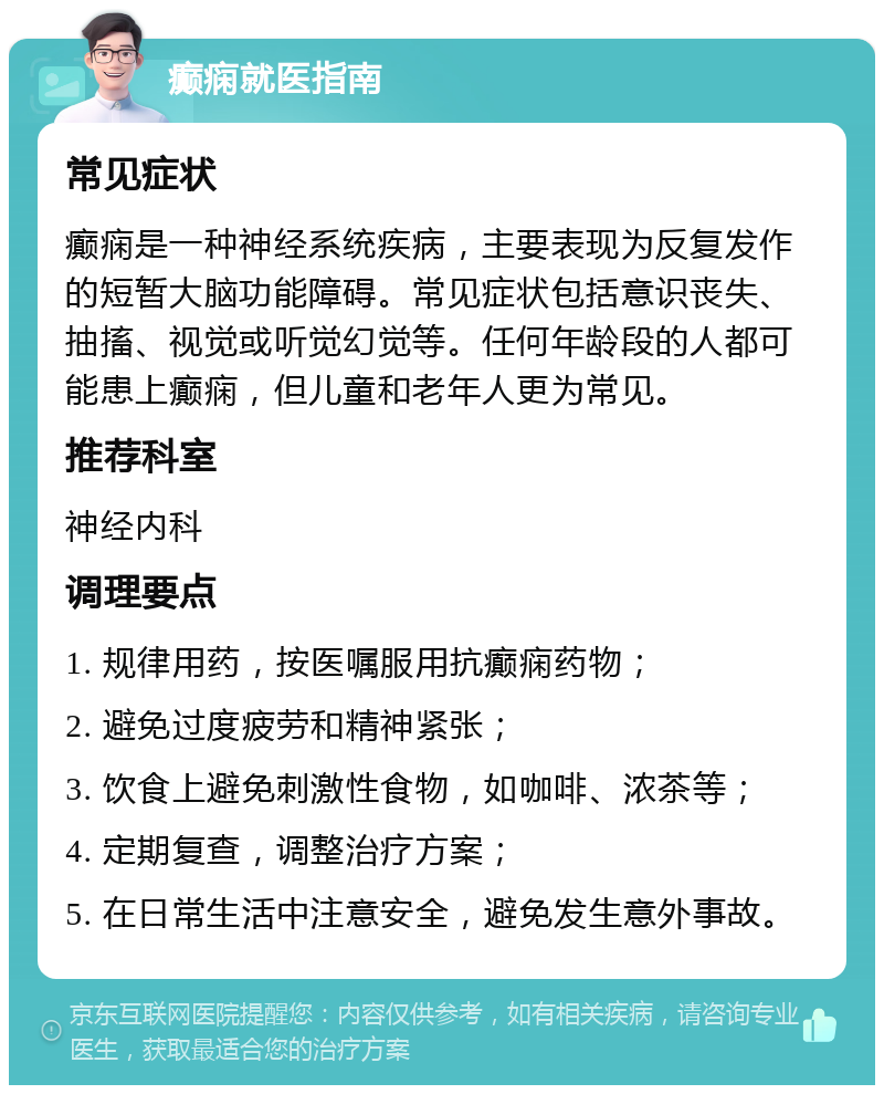 癫痫就医指南 常见症状 癫痫是一种神经系统疾病，主要表现为反复发作的短暂大脑功能障碍。常见症状包括意识丧失、抽搐、视觉或听觉幻觉等。任何年龄段的人都可能患上癫痫，但儿童和老年人更为常见。 推荐科室 神经内科 调理要点 1. 规律用药，按医嘱服用抗癫痫药物； 2. 避免过度疲劳和精神紧张； 3. 饮食上避免刺激性食物，如咖啡、浓茶等； 4. 定期复查，调整治疗方案； 5. 在日常生活中注意安全，避免发生意外事故。