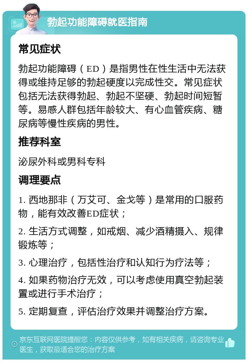 勃起功能障碍就医指南 常见症状 勃起功能障碍（ED）是指男性在性生活中无法获得或维持足够的勃起硬度以完成性交。常见症状包括无法获得勃起、勃起不坚硬、勃起时间短暂等。易感人群包括年龄较大、有心血管疾病、糖尿病等慢性疾病的男性。 推荐科室 泌尿外科或男科专科 调理要点 1. 西地那非（万艾可、金戈等）是常用的口服药物，能有效改善ED症状； 2. 生活方式调整，如戒烟、减少酒精摄入、规律锻炼等； 3. 心理治疗，包括性治疗和认知行为疗法等； 4. 如果药物治疗无效，可以考虑使用真空勃起装置或进行手术治疗； 5. 定期复查，评估治疗效果并调整治疗方案。