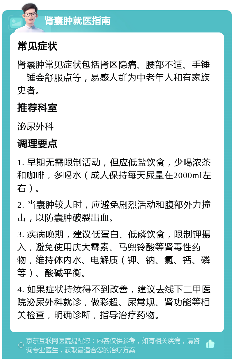 肾囊肿就医指南 常见症状 肾囊肿常见症状包括肾区隐痛、腰部不适、手锤一锤会舒服点等，易感人群为中老年人和有家族史者。 推荐科室 泌尿外科 调理要点 1. 早期无需限制活动，但应低盐饮食，少喝浓茶和咖啡，多喝水（成人保持每天尿量在2000ml左右）。 2. 当囊肿较大时，应避免剧烈活动和腹部外力撞击，以防囊肿破裂出血。 3. 疾病晚期，建议低蛋白、低磷饮食，限制钾摄入，避免使用庆大霉素、马兜铃酸等肾毒性药物，维持体内水、电解质（钾、钠、氯、钙、磷等）、酸碱平衡。 4. 如果症状持续得不到改善，建议去线下三甲医院泌尿外科就诊，做彩超、尿常规、肾功能等相关检查，明确诊断，指导治疗药物。