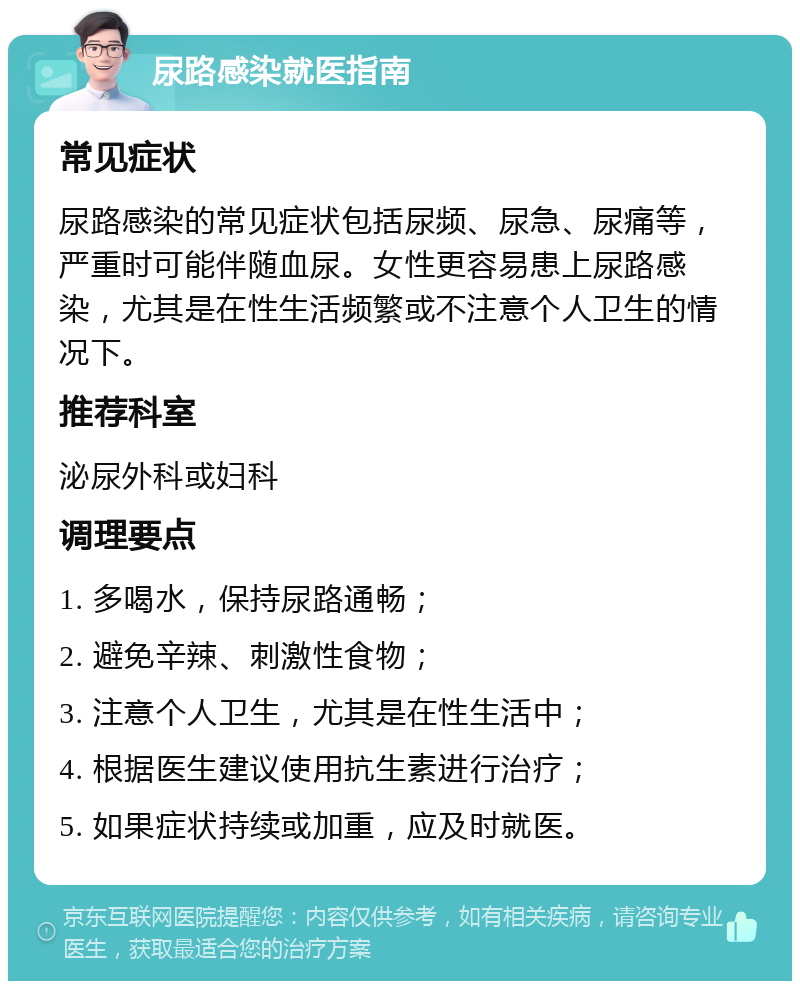 尿路感染就医指南 常见症状 尿路感染的常见症状包括尿频、尿急、尿痛等，严重时可能伴随血尿。女性更容易患上尿路感染，尤其是在性生活频繁或不注意个人卫生的情况下。 推荐科室 泌尿外科或妇科 调理要点 1. 多喝水，保持尿路通畅； 2. 避免辛辣、刺激性食物； 3. 注意个人卫生，尤其是在性生活中； 4. 根据医生建议使用抗生素进行治疗； 5. 如果症状持续或加重，应及时就医。