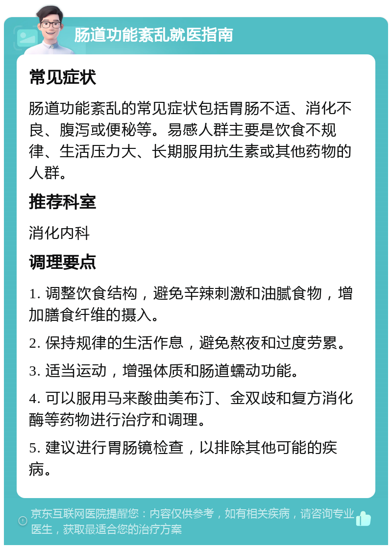 肠道功能紊乱就医指南 常见症状 肠道功能紊乱的常见症状包括胃肠不适、消化不良、腹泻或便秘等。易感人群主要是饮食不规律、生活压力大、长期服用抗生素或其他药物的人群。 推荐科室 消化内科 调理要点 1. 调整饮食结构，避免辛辣刺激和油腻食物，增加膳食纤维的摄入。 2. 保持规律的生活作息，避免熬夜和过度劳累。 3. 适当运动，增强体质和肠道蠕动功能。 4. 可以服用马来酸曲美布汀、金双歧和复方消化酶等药物进行治疗和调理。 5. 建议进行胃肠镜检查，以排除其他可能的疾病。