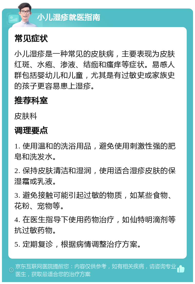 小儿湿疹就医指南 常见症状 小儿湿疹是一种常见的皮肤病，主要表现为皮肤红斑、水疱、渗液、结痂和瘙痒等症状。易感人群包括婴幼儿和儿童，尤其是有过敏史或家族史的孩子更容易患上湿疹。 推荐科室 皮肤科 调理要点 1. 使用温和的洗浴用品，避免使用刺激性强的肥皂和洗发水。 2. 保持皮肤清洁和湿润，使用适合湿疹皮肤的保湿霜或乳液。 3. 避免接触可能引起过敏的物质，如某些食物、花粉、宠物等。 4. 在医生指导下使用药物治疗，如仙特明滴剂等抗过敏药物。 5. 定期复诊，根据病情调整治疗方案。