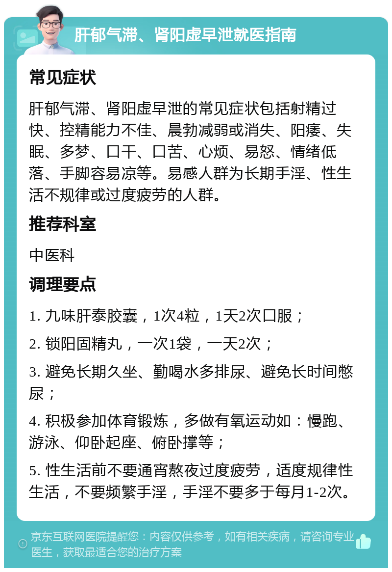 肝郁气滞、肾阳虚早泄就医指南 常见症状 肝郁气滞、肾阳虚早泄的常见症状包括射精过快、控精能力不佳、晨勃减弱或消失、阳痿、失眠、多梦、口干、口苦、心烦、易怒、情绪低落、手脚容易凉等。易感人群为长期手淫、性生活不规律或过度疲劳的人群。 推荐科室 中医科 调理要点 1. 九味肝泰胶囊，1次4粒，1天2次口服； 2. 锁阳固精丸，一次1袋，一天2次； 3. 避免长期久坐、勤喝水多排尿、避免长时间憋尿； 4. 积极参加体育锻炼，多做有氧运动如：慢跑、游泳、仰卧起座、俯卧撑等； 5. 性生活前不要通宵熬夜过度疲劳，适度规律性生活，不要频繁手淫，手淫不要多于每月1-2次。