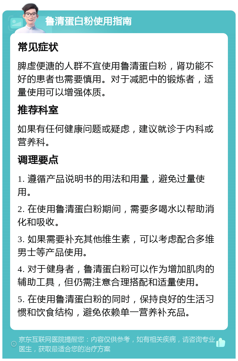 鲁清蛋白粉使用指南 常见症状 脾虚便溏的人群不宜使用鲁清蛋白粉，肾功能不好的患者也需要慎用。对于减肥中的锻炼者，适量使用可以增强体质。 推荐科室 如果有任何健康问题或疑虑，建议就诊于内科或营养科。 调理要点 1. 遵循产品说明书的用法和用量，避免过量使用。 2. 在使用鲁清蛋白粉期间，需要多喝水以帮助消化和吸收。 3. 如果需要补充其他维生素，可以考虑配合多维男士等产品使用。 4. 对于健身者，鲁清蛋白粉可以作为增加肌肉的辅助工具，但仍需注意合理搭配和适量使用。 5. 在使用鲁清蛋白粉的同时，保持良好的生活习惯和饮食结构，避免依赖单一营养补充品。