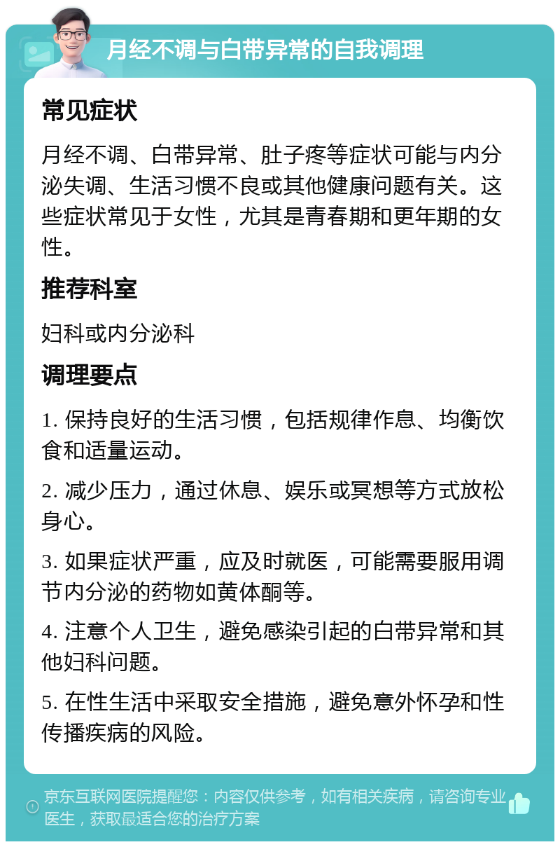 月经不调与白带异常的自我调理 常见症状 月经不调、白带异常、肚子疼等症状可能与内分泌失调、生活习惯不良或其他健康问题有关。这些症状常见于女性，尤其是青春期和更年期的女性。 推荐科室 妇科或内分泌科 调理要点 1. 保持良好的生活习惯，包括规律作息、均衡饮食和适量运动。 2. 减少压力，通过休息、娱乐或冥想等方式放松身心。 3. 如果症状严重，应及时就医，可能需要服用调节内分泌的药物如黄体酮等。 4. 注意个人卫生，避免感染引起的白带异常和其他妇科问题。 5. 在性生活中采取安全措施，避免意外怀孕和性传播疾病的风险。