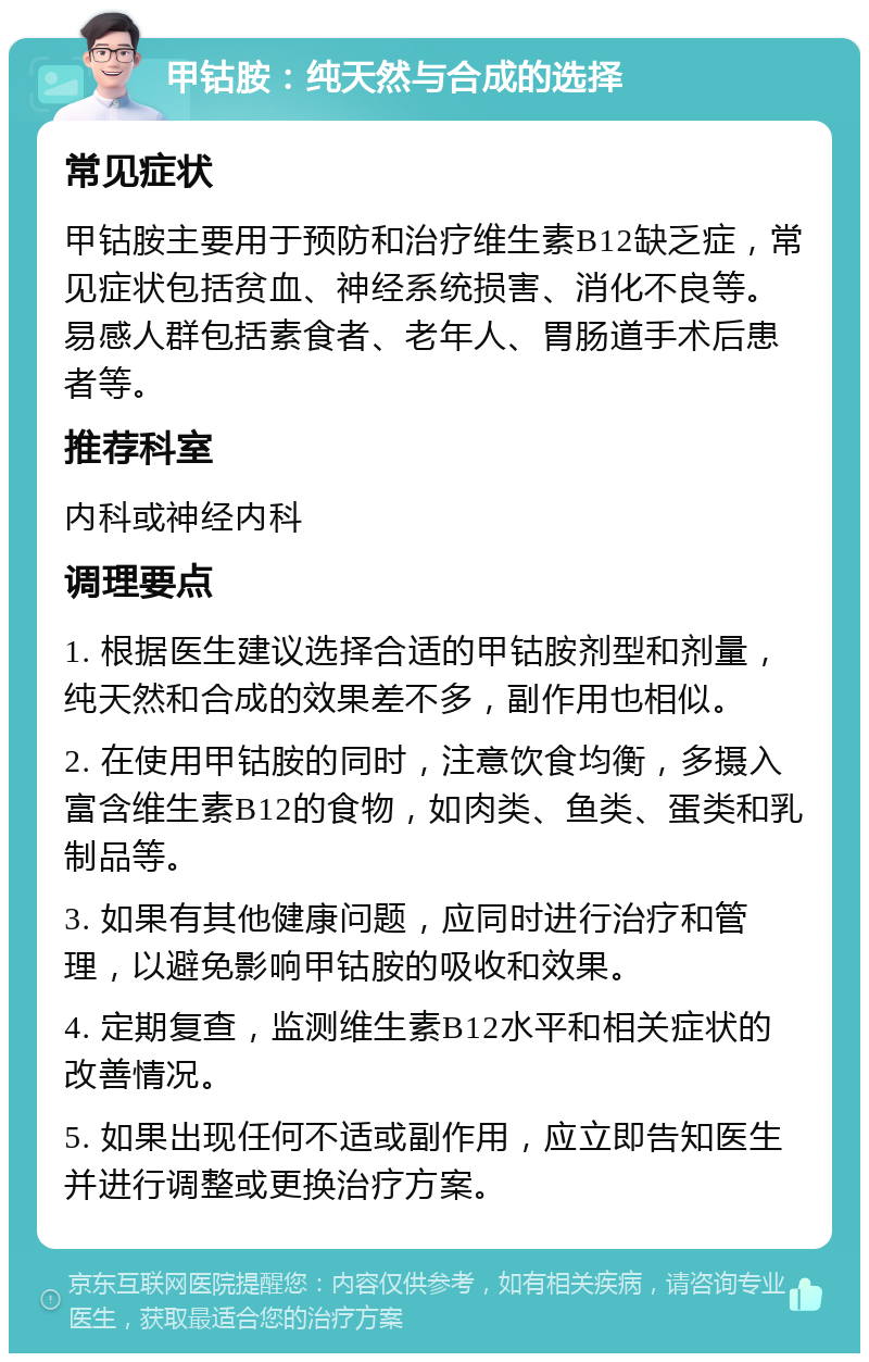 甲钴胺：纯天然与合成的选择 常见症状 甲钴胺主要用于预防和治疗维生素B12缺乏症，常见症状包括贫血、神经系统损害、消化不良等。易感人群包括素食者、老年人、胃肠道手术后患者等。 推荐科室 内科或神经内科 调理要点 1. 根据医生建议选择合适的甲钴胺剂型和剂量，纯天然和合成的效果差不多，副作用也相似。 2. 在使用甲钴胺的同时，注意饮食均衡，多摄入富含维生素B12的食物，如肉类、鱼类、蛋类和乳制品等。 3. 如果有其他健康问题，应同时进行治疗和管理，以避免影响甲钴胺的吸收和效果。 4. 定期复查，监测维生素B12水平和相关症状的改善情况。 5. 如果出现任何不适或副作用，应立即告知医生并进行调整或更换治疗方案。