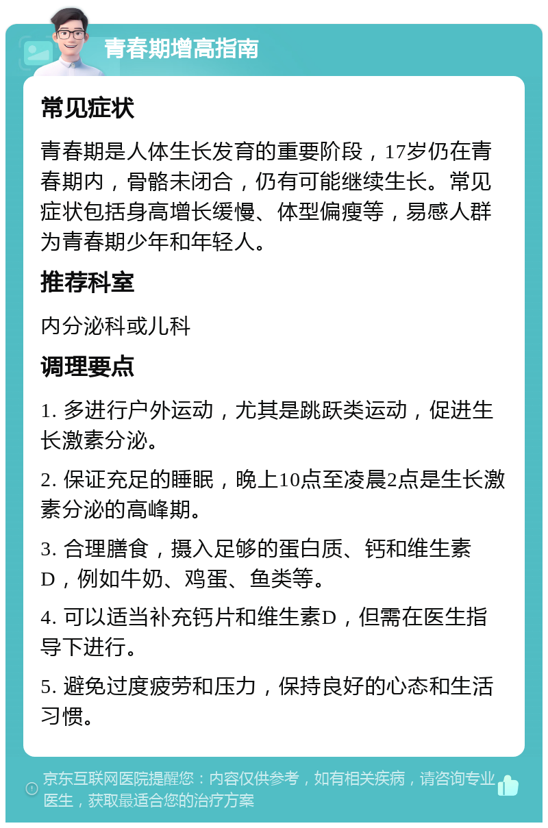 青春期增高指南 常见症状 青春期是人体生长发育的重要阶段，17岁仍在青春期内，骨骼未闭合，仍有可能继续生长。常见症状包括身高增长缓慢、体型偏瘦等，易感人群为青春期少年和年轻人。 推荐科室 内分泌科或儿科 调理要点 1. 多进行户外运动，尤其是跳跃类运动，促进生长激素分泌。 2. 保证充足的睡眠，晚上10点至凌晨2点是生长激素分泌的高峰期。 3. 合理膳食，摄入足够的蛋白质、钙和维生素D，例如牛奶、鸡蛋、鱼类等。 4. 可以适当补充钙片和维生素D，但需在医生指导下进行。 5. 避免过度疲劳和压力，保持良好的心态和生活习惯。