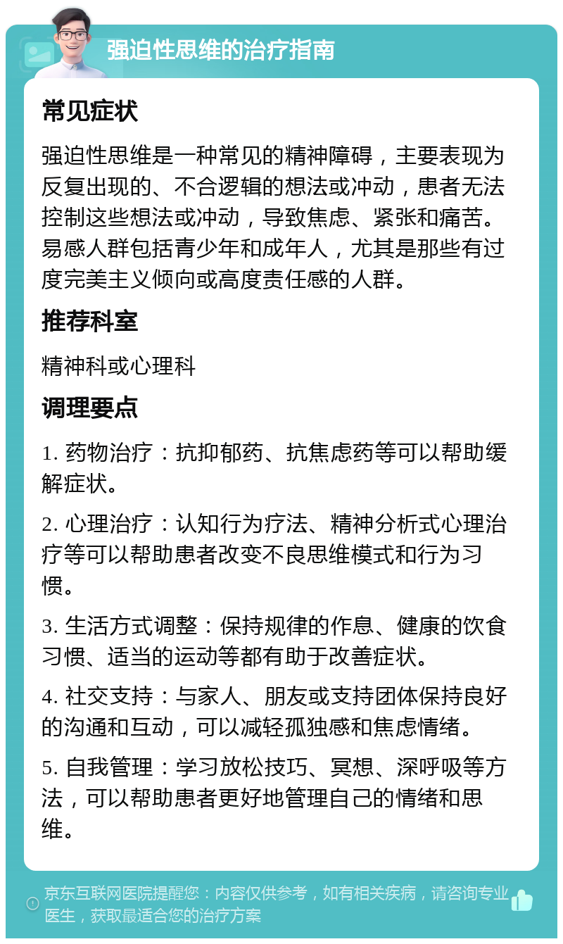 强迫性思维的治疗指南 常见症状 强迫性思维是一种常见的精神障碍，主要表现为反复出现的、不合逻辑的想法或冲动，患者无法控制这些想法或冲动，导致焦虑、紧张和痛苦。易感人群包括青少年和成年人，尤其是那些有过度完美主义倾向或高度责任感的人群。 推荐科室 精神科或心理科 调理要点 1. 药物治疗：抗抑郁药、抗焦虑药等可以帮助缓解症状。 2. 心理治疗：认知行为疗法、精神分析式心理治疗等可以帮助患者改变不良思维模式和行为习惯。 3. 生活方式调整：保持规律的作息、健康的饮食习惯、适当的运动等都有助于改善症状。 4. 社交支持：与家人、朋友或支持团体保持良好的沟通和互动，可以减轻孤独感和焦虑情绪。 5. 自我管理：学习放松技巧、冥想、深呼吸等方法，可以帮助患者更好地管理自己的情绪和思维。