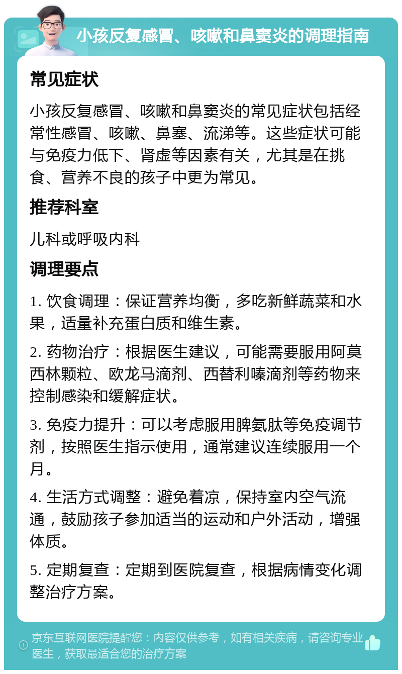 小孩反复感冒、咳嗽和鼻窦炎的调理指南 常见症状 小孩反复感冒、咳嗽和鼻窦炎的常见症状包括经常性感冒、咳嗽、鼻塞、流涕等。这些症状可能与免疫力低下、肾虚等因素有关，尤其是在挑食、营养不良的孩子中更为常见。 推荐科室 儿科或呼吸内科 调理要点 1. 饮食调理：保证营养均衡，多吃新鲜蔬菜和水果，适量补充蛋白质和维生素。 2. 药物治疗：根据医生建议，可能需要服用阿莫西林颗粒、欧龙马滴剂、西替利嗪滴剂等药物来控制感染和缓解症状。 3. 免疫力提升：可以考虑服用脾氨肽等免疫调节剂，按照医生指示使用，通常建议连续服用一个月。 4. 生活方式调整：避免着凉，保持室内空气流通，鼓励孩子参加适当的运动和户外活动，增强体质。 5. 定期复查：定期到医院复查，根据病情变化调整治疗方案。