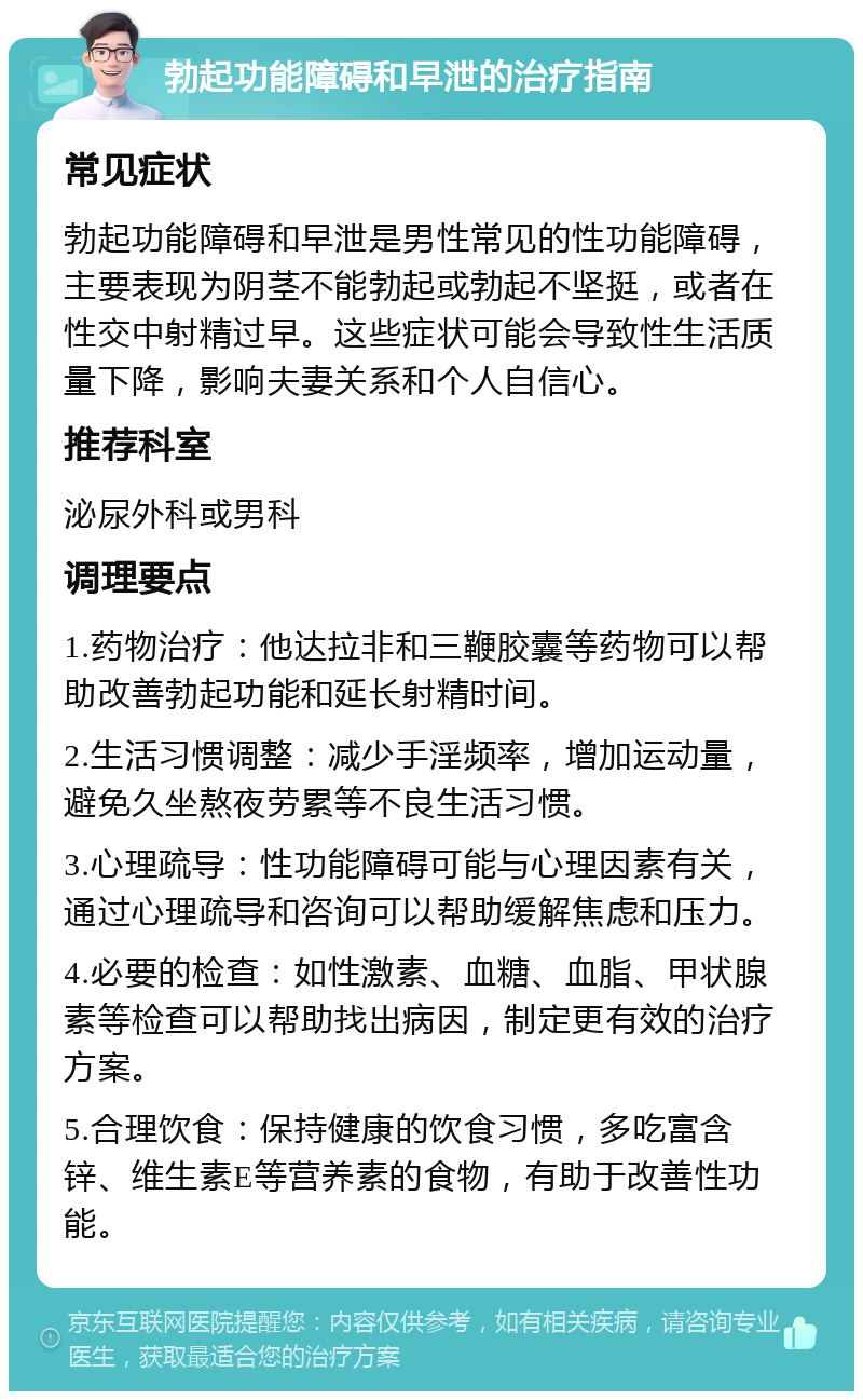 勃起功能障碍和早泄的治疗指南 常见症状 勃起功能障碍和早泄是男性常见的性功能障碍，主要表现为阴茎不能勃起或勃起不坚挺，或者在性交中射精过早。这些症状可能会导致性生活质量下降，影响夫妻关系和个人自信心。 推荐科室 泌尿外科或男科 调理要点 1.药物治疗：他达拉非和三鞭胶囊等药物可以帮助改善勃起功能和延长射精时间。 2.生活习惯调整：减少手淫频率，增加运动量，避免久坐熬夜劳累等不良生活习惯。 3.心理疏导：性功能障碍可能与心理因素有关，通过心理疏导和咨询可以帮助缓解焦虑和压力。 4.必要的检查：如性激素、血糖、血脂、甲状腺素等检查可以帮助找出病因，制定更有效的治疗方案。 5.合理饮食：保持健康的饮食习惯，多吃富含锌、维生素E等营养素的食物，有助于改善性功能。