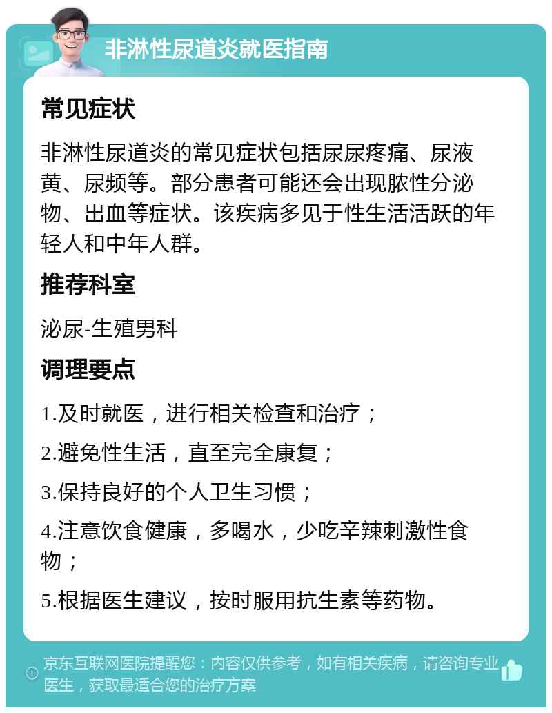 非淋性尿道炎就医指南 常见症状 非淋性尿道炎的常见症状包括尿尿疼痛、尿液黄、尿频等。部分患者可能还会出现脓性分泌物、出血等症状。该疾病多见于性生活活跃的年轻人和中年人群。 推荐科室 泌尿-生殖男科 调理要点 1.及时就医，进行相关检查和治疗； 2.避免性生活，直至完全康复； 3.保持良好的个人卫生习惯； 4.注意饮食健康，多喝水，少吃辛辣刺激性食物； 5.根据医生建议，按时服用抗生素等药物。