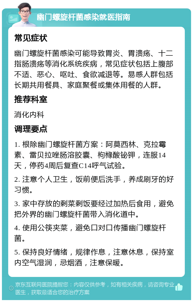 幽门螺旋杆菌感染就医指南 常见症状 幽门螺旋杆菌感染可能导致胃炎、胃溃疡、十二指肠溃疡等消化系统疾病，常见症状包括上腹部不适、恶心、呕吐、食欲减退等。易感人群包括长期共用餐具、家庭聚餐或集体用餐的人群。 推荐科室 消化内科 调理要点 1. 根除幽门螺旋杆菌方案：阿莫西林、克拉霉素、雷贝拉唑肠溶胶囊、枸橼酸铋钾，连服14天，停药4周后复查C14呼气试验。 2. 注意个人卫生，饭前便后洗手，养成刷牙的好习惯。 3. 家中存放的剩菜剩饭要经过加热后食用，避免把外界的幽门螺旋杆菌带入消化道中。 4. 使用公筷夹菜，避免口对口传播幽门螺旋杆菌。 5. 保持良好情绪，规律作息，注意休息，保持室内空气湿润，忌烟酒，注意保暖。