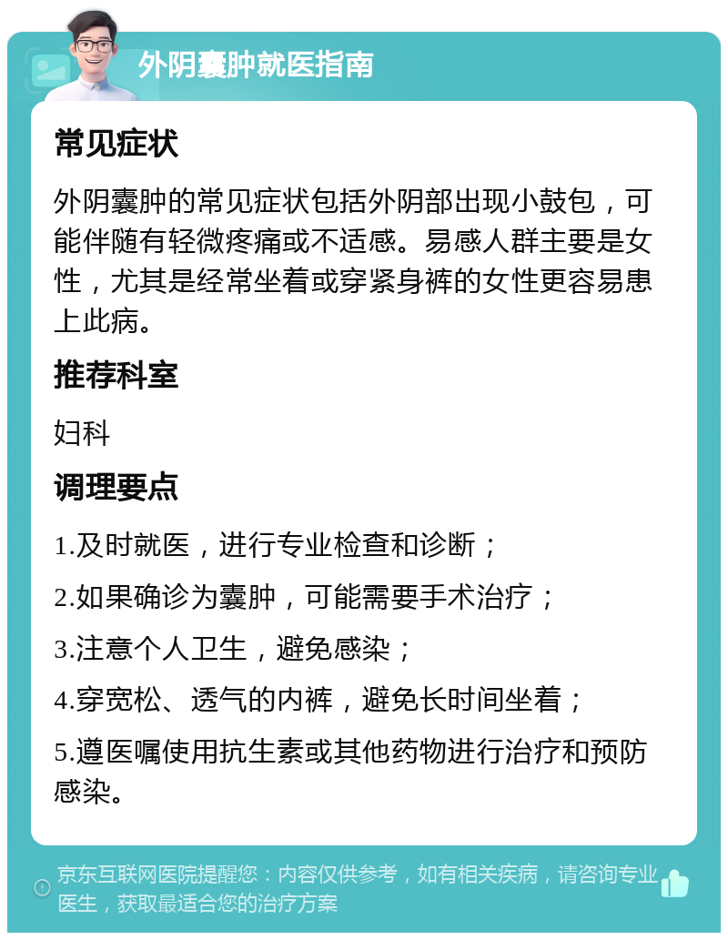 外阴囊肿就医指南 常见症状 外阴囊肿的常见症状包括外阴部出现小鼓包，可能伴随有轻微疼痛或不适感。易感人群主要是女性，尤其是经常坐着或穿紧身裤的女性更容易患上此病。 推荐科室 妇科 调理要点 1.及时就医，进行专业检查和诊断； 2.如果确诊为囊肿，可能需要手术治疗； 3.注意个人卫生，避免感染； 4.穿宽松、透气的内裤，避免长时间坐着； 5.遵医嘱使用抗生素或其他药物进行治疗和预防感染。