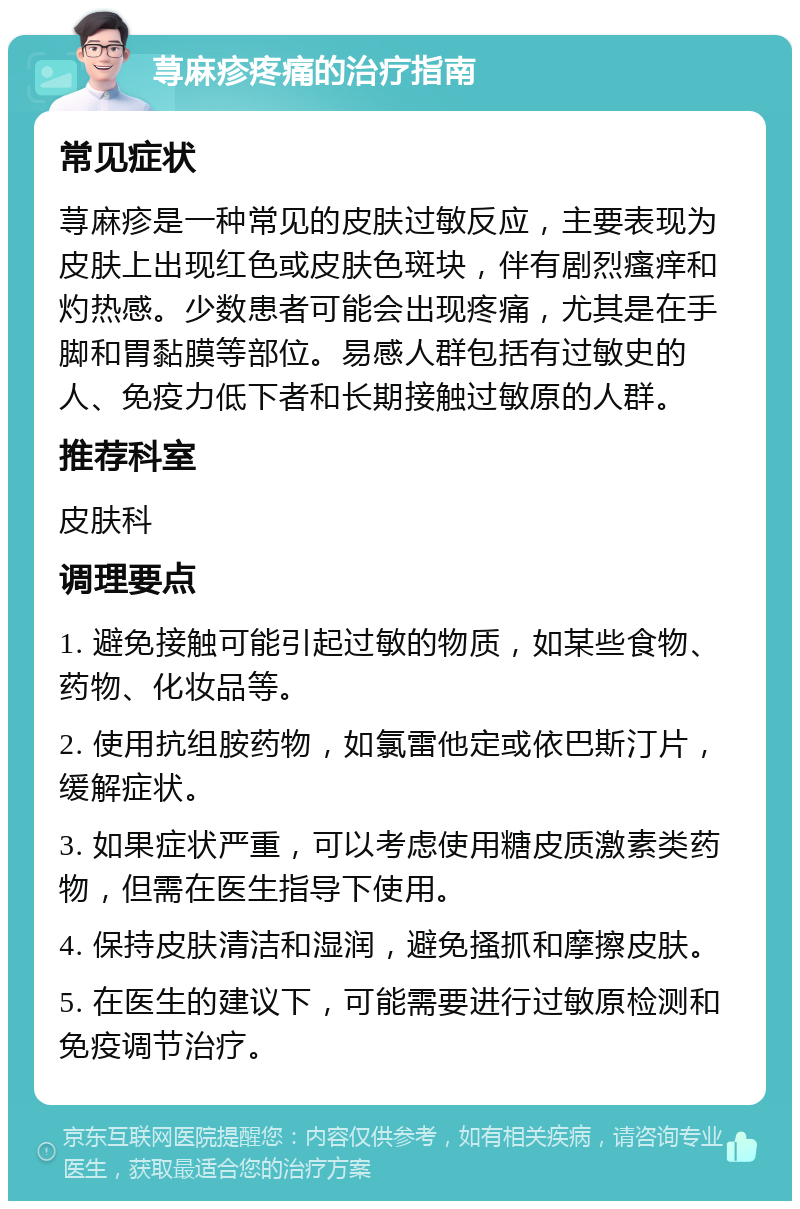 荨麻疹疼痛的治疗指南 常见症状 荨麻疹是一种常见的皮肤过敏反应，主要表现为皮肤上出现红色或皮肤色斑块，伴有剧烈瘙痒和灼热感。少数患者可能会出现疼痛，尤其是在手脚和胃黏膜等部位。易感人群包括有过敏史的人、免疫力低下者和长期接触过敏原的人群。 推荐科室 皮肤科 调理要点 1. 避免接触可能引起过敏的物质，如某些食物、药物、化妆品等。 2. 使用抗组胺药物，如氯雷他定或依巴斯汀片，缓解症状。 3. 如果症状严重，可以考虑使用糖皮质激素类药物，但需在医生指导下使用。 4. 保持皮肤清洁和湿润，避免搔抓和摩擦皮肤。 5. 在医生的建议下，可能需要进行过敏原检测和免疫调节治疗。