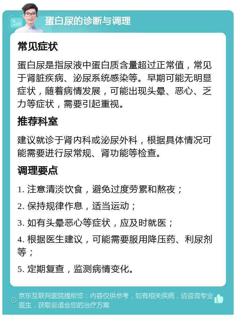 蛋白尿的诊断与调理 常见症状 蛋白尿是指尿液中蛋白质含量超过正常值，常见于肾脏疾病、泌尿系统感染等。早期可能无明显症状，随着病情发展，可能出现头晕、恶心、乏力等症状，需要引起重视。 推荐科室 建议就诊于肾内科或泌尿外科，根据具体情况可能需要进行尿常规、肾功能等检查。 调理要点 1. 注意清淡饮食，避免过度劳累和熬夜； 2. 保持规律作息，适当运动； 3. 如有头晕恶心等症状，应及时就医； 4. 根据医生建议，可能需要服用降压药、利尿剂等； 5. 定期复查，监测病情变化。