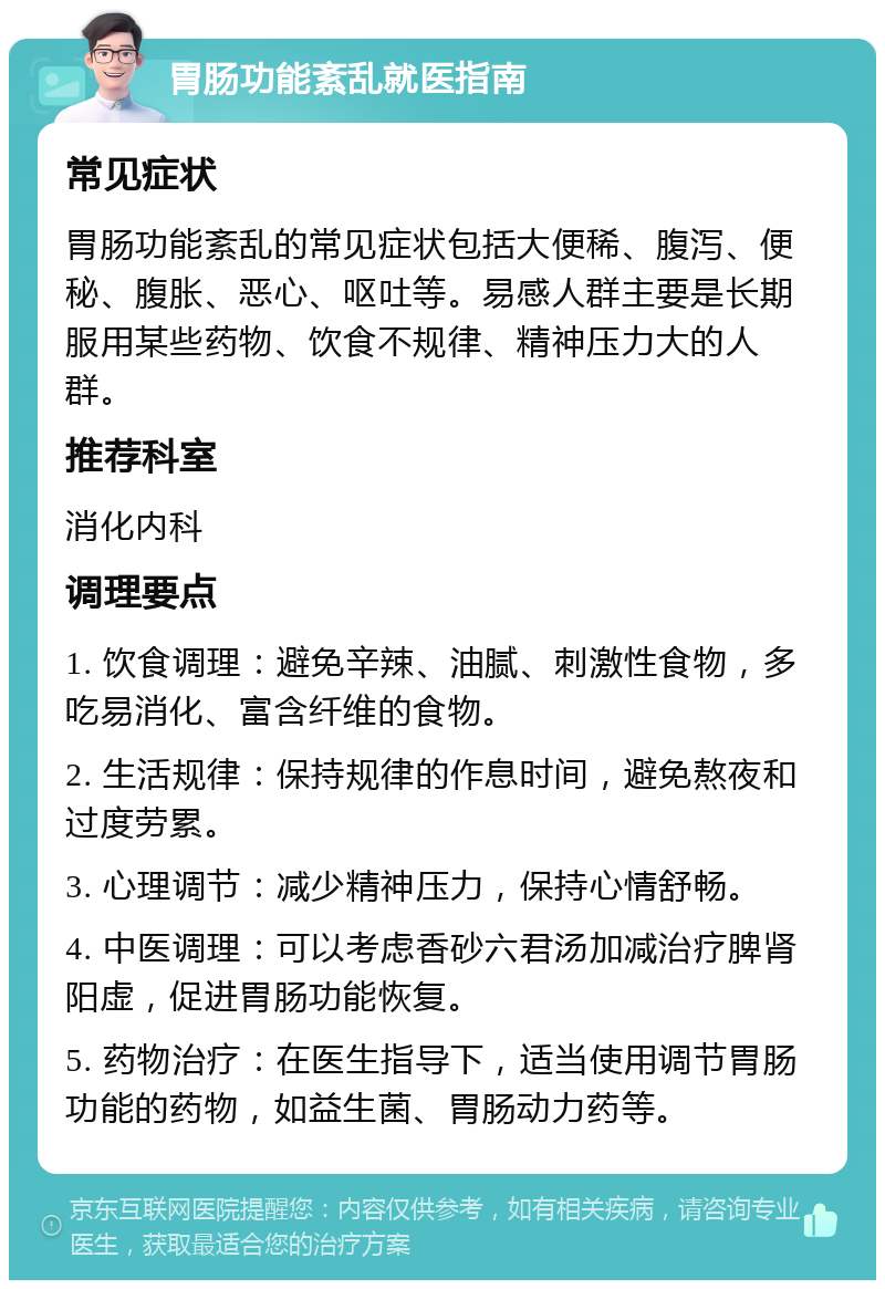 胃肠功能紊乱就医指南 常见症状 胃肠功能紊乱的常见症状包括大便稀、腹泻、便秘、腹胀、恶心、呕吐等。易感人群主要是长期服用某些药物、饮食不规律、精神压力大的人群。 推荐科室 消化内科 调理要点 1. 饮食调理：避免辛辣、油腻、刺激性食物，多吃易消化、富含纤维的食物。 2. 生活规律：保持规律的作息时间，避免熬夜和过度劳累。 3. 心理调节：减少精神压力，保持心情舒畅。 4. 中医调理：可以考虑香砂六君汤加减治疗脾肾阳虚，促进胃肠功能恢复。 5. 药物治疗：在医生指导下，适当使用调节胃肠功能的药物，如益生菌、胃肠动力药等。