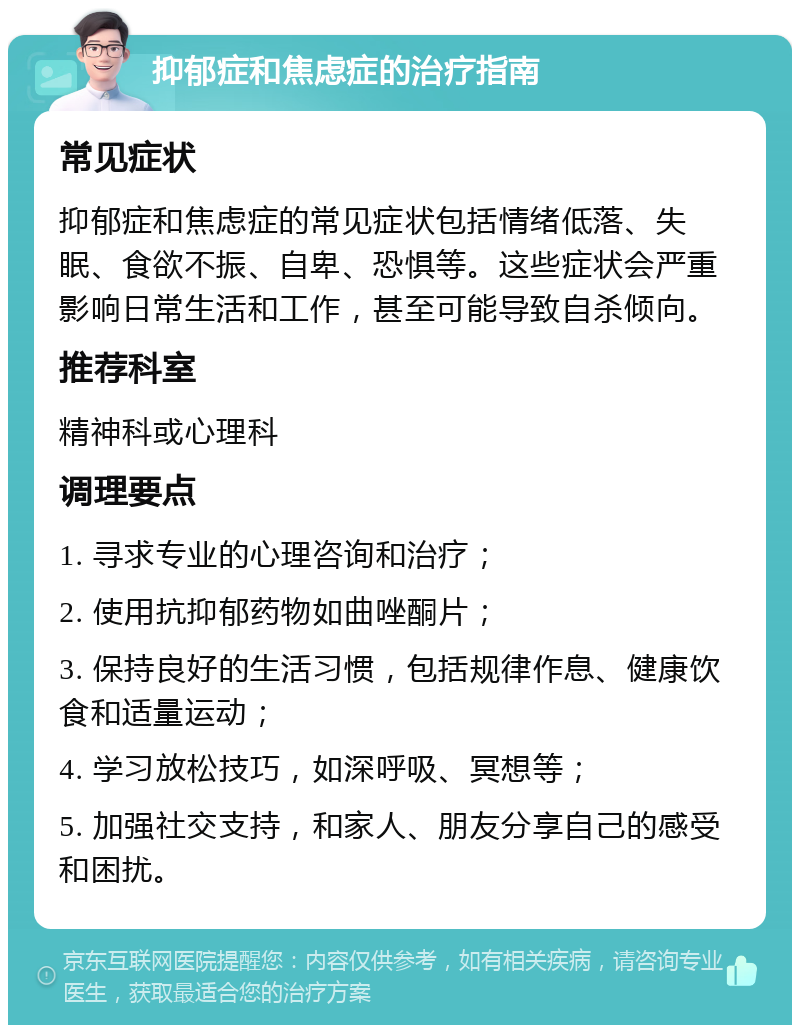 抑郁症和焦虑症的治疗指南 常见症状 抑郁症和焦虑症的常见症状包括情绪低落、失眠、食欲不振、自卑、恐惧等。这些症状会严重影响日常生活和工作，甚至可能导致自杀倾向。 推荐科室 精神科或心理科 调理要点 1. 寻求专业的心理咨询和治疗； 2. 使用抗抑郁药物如曲唑酮片； 3. 保持良好的生活习惯，包括规律作息、健康饮食和适量运动； 4. 学习放松技巧，如深呼吸、冥想等； 5. 加强社交支持，和家人、朋友分享自己的感受和困扰。