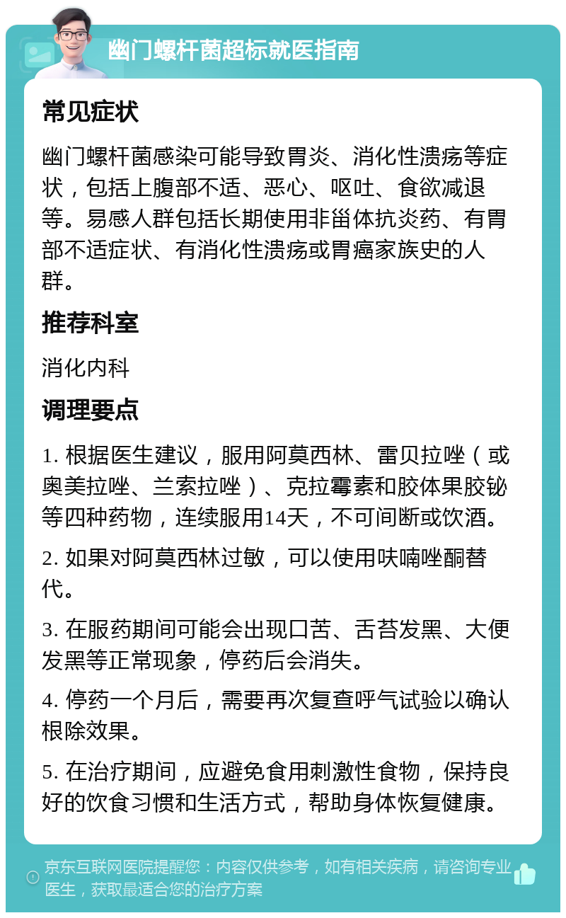 幽门螺杆菌超标就医指南 常见症状 幽门螺杆菌感染可能导致胃炎、消化性溃疡等症状，包括上腹部不适、恶心、呕吐、食欲减退等。易感人群包括长期使用非甾体抗炎药、有胃部不适症状、有消化性溃疡或胃癌家族史的人群。 推荐科室 消化内科 调理要点 1. 根据医生建议，服用阿莫西林、雷贝拉唑（或奥美拉唑、兰索拉唑）、克拉霉素和胶体果胶铋等四种药物，连续服用14天，不可间断或饮酒。 2. 如果对阿莫西林过敏，可以使用呋喃唑酮替代。 3. 在服药期间可能会出现口苦、舌苔发黑、大便发黑等正常现象，停药后会消失。 4. 停药一个月后，需要再次复查呼气试验以确认根除效果。 5. 在治疗期间，应避免食用刺激性食物，保持良好的饮食习惯和生活方式，帮助身体恢复健康。