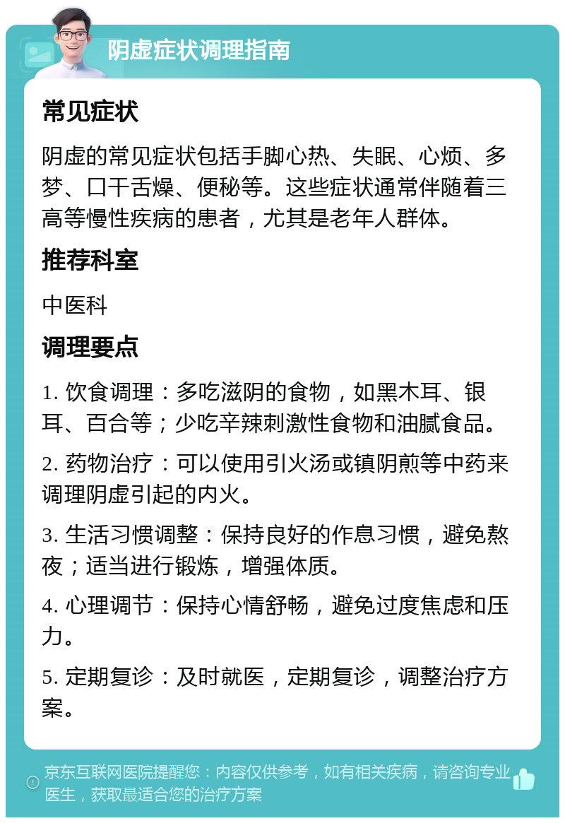 阴虚症状调理指南 常见症状 阴虚的常见症状包括手脚心热、失眠、心烦、多梦、口干舌燥、便秘等。这些症状通常伴随着三高等慢性疾病的患者，尤其是老年人群体。 推荐科室 中医科 调理要点 1. 饮食调理：多吃滋阴的食物，如黑木耳、银耳、百合等；少吃辛辣刺激性食物和油腻食品。 2. 药物治疗：可以使用引火汤或镇阴煎等中药来调理阴虚引起的内火。 3. 生活习惯调整：保持良好的作息习惯，避免熬夜；适当进行锻炼，增强体质。 4. 心理调节：保持心情舒畅，避免过度焦虑和压力。 5. 定期复诊：及时就医，定期复诊，调整治疗方案。