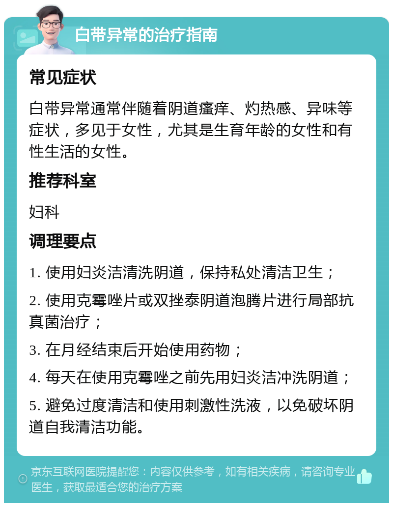 白带异常的治疗指南 常见症状 白带异常通常伴随着阴道瘙痒、灼热感、异味等症状，多见于女性，尤其是生育年龄的女性和有性生活的女性。 推荐科室 妇科 调理要点 1. 使用妇炎洁清洗阴道，保持私处清洁卫生； 2. 使用克霉唑片或双挫泰阴道泡腾片进行局部抗真菌治疗； 3. 在月经结束后开始使用药物； 4. 每天在使用克霉唑之前先用妇炎洁冲洗阴道； 5. 避免过度清洁和使用刺激性洗液，以免破坏阴道自我清洁功能。