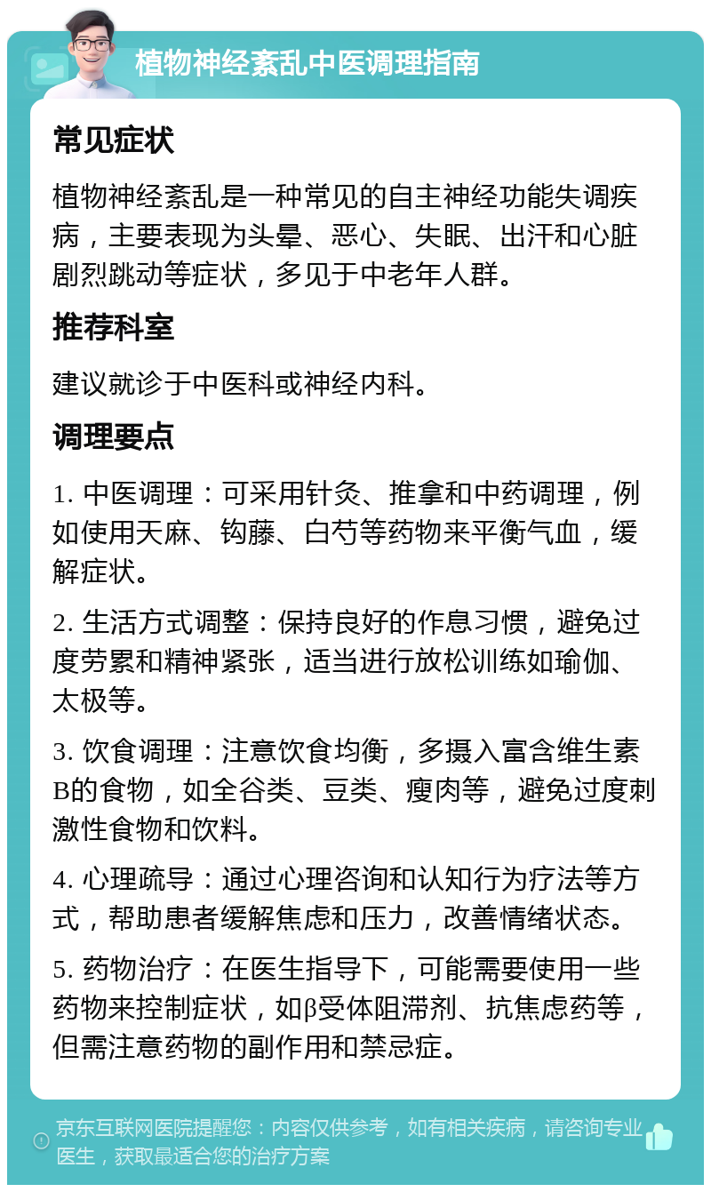 植物神经紊乱中医调理指南 常见症状 植物神经紊乱是一种常见的自主神经功能失调疾病，主要表现为头晕、恶心、失眠、出汗和心脏剧烈跳动等症状，多见于中老年人群。 推荐科室 建议就诊于中医科或神经内科。 调理要点 1. 中医调理：可采用针灸、推拿和中药调理，例如使用天麻、钩藤、白芍等药物来平衡气血，缓解症状。 2. 生活方式调整：保持良好的作息习惯，避免过度劳累和精神紧张，适当进行放松训练如瑜伽、太极等。 3. 饮食调理：注意饮食均衡，多摄入富含维生素B的食物，如全谷类、豆类、瘦肉等，避免过度刺激性食物和饮料。 4. 心理疏导：通过心理咨询和认知行为疗法等方式，帮助患者缓解焦虑和压力，改善情绪状态。 5. 药物治疗：在医生指导下，可能需要使用一些药物来控制症状，如β受体阻滞剂、抗焦虑药等，但需注意药物的副作用和禁忌症。