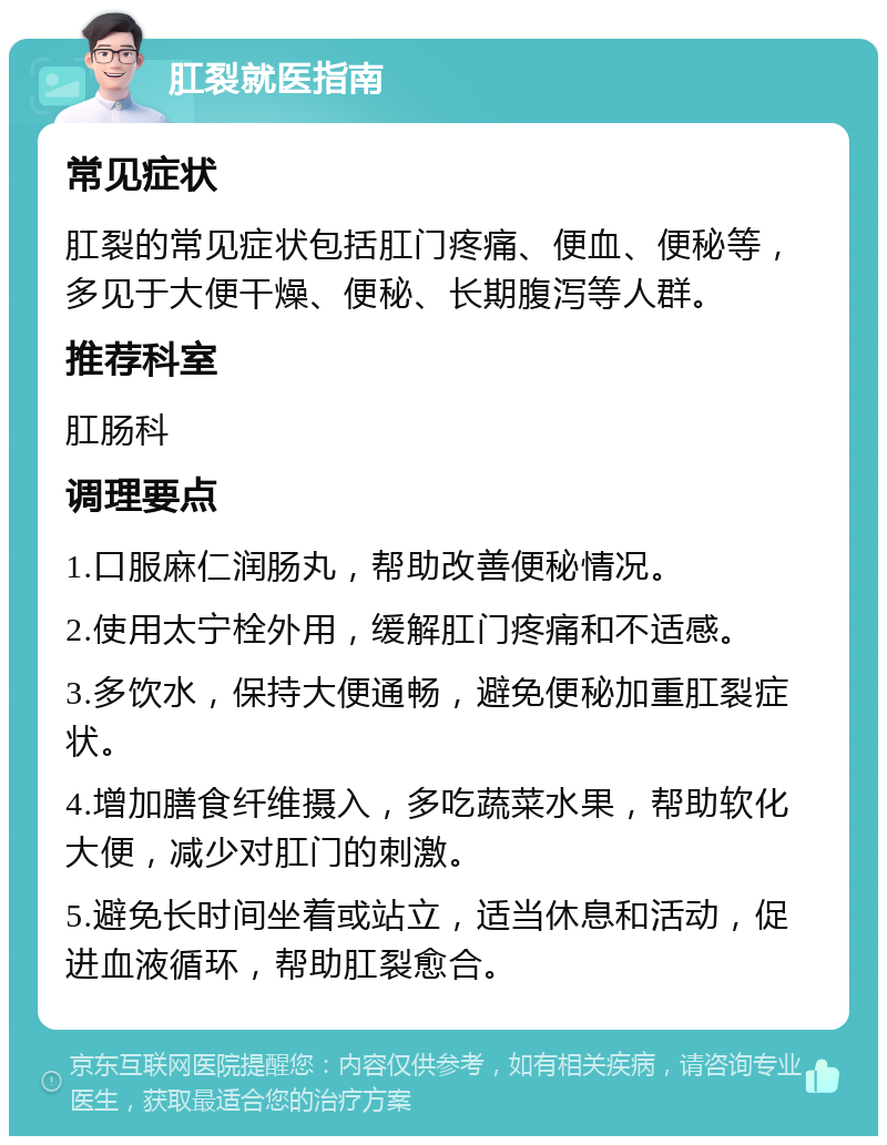 肛裂就医指南 常见症状 肛裂的常见症状包括肛门疼痛、便血、便秘等，多见于大便干燥、便秘、长期腹泻等人群。 推荐科室 肛肠科 调理要点 1.口服麻仁润肠丸，帮助改善便秘情况。 2.使用太宁栓外用，缓解肛门疼痛和不适感。 3.多饮水，保持大便通畅，避免便秘加重肛裂症状。 4.增加膳食纤维摄入，多吃蔬菜水果，帮助软化大便，减少对肛门的刺激。 5.避免长时间坐着或站立，适当休息和活动，促进血液循环，帮助肛裂愈合。