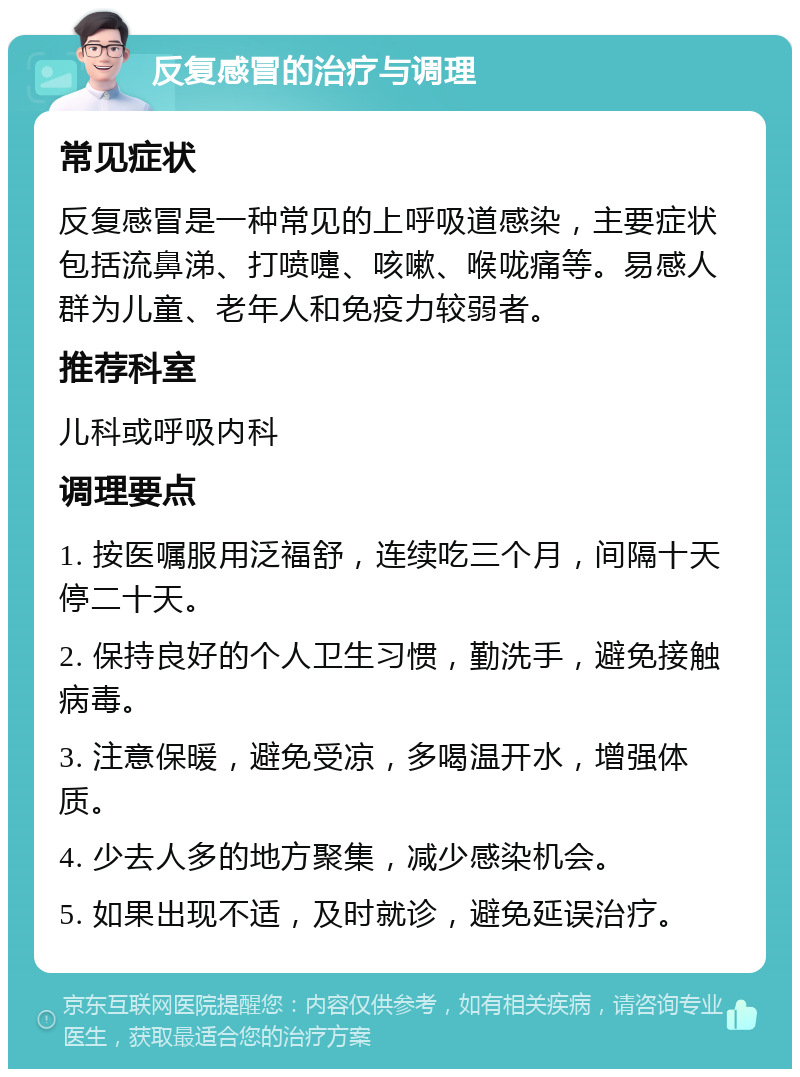 反复感冒的治疗与调理 常见症状 反复感冒是一种常见的上呼吸道感染，主要症状包括流鼻涕、打喷嚏、咳嗽、喉咙痛等。易感人群为儿童、老年人和免疫力较弱者。 推荐科室 儿科或呼吸内科 调理要点 1. 按医嘱服用泛福舒，连续吃三个月，间隔十天停二十天。 2. 保持良好的个人卫生习惯，勤洗手，避免接触病毒。 3. 注意保暖，避免受凉，多喝温开水，增强体质。 4. 少去人多的地方聚集，减少感染机会。 5. 如果出现不适，及时就诊，避免延误治疗。