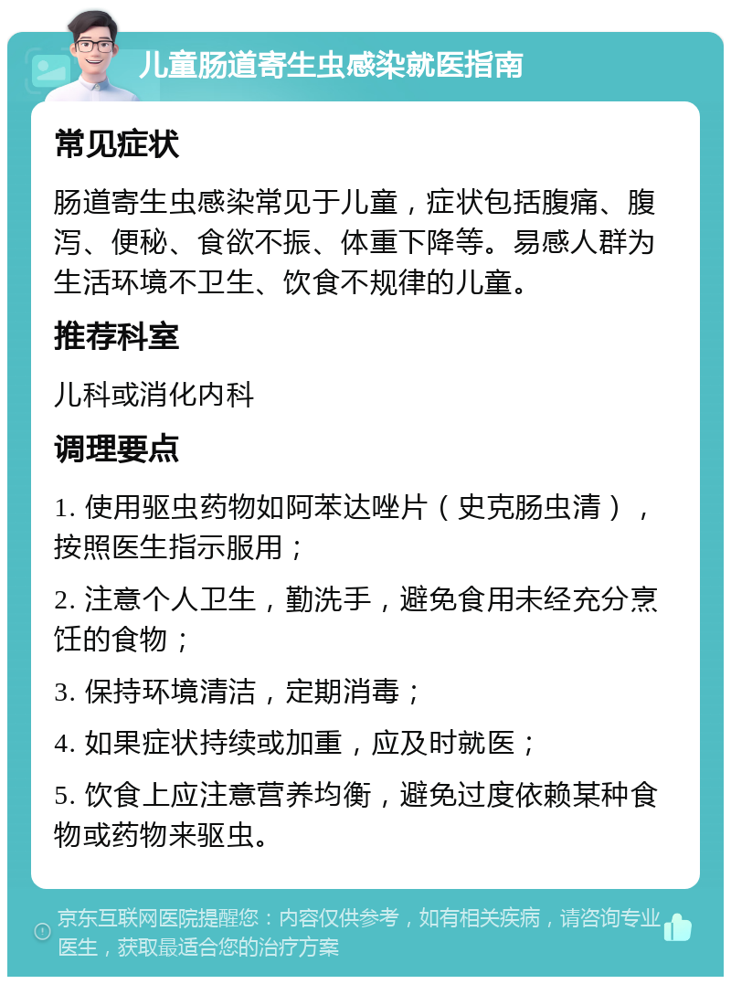 儿童肠道寄生虫感染就医指南 常见症状 肠道寄生虫感染常见于儿童，症状包括腹痛、腹泻、便秘、食欲不振、体重下降等。易感人群为生活环境不卫生、饮食不规律的儿童。 推荐科室 儿科或消化内科 调理要点 1. 使用驱虫药物如阿苯达唑片（史克肠虫清），按照医生指示服用； 2. 注意个人卫生，勤洗手，避免食用未经充分烹饪的食物； 3. 保持环境清洁，定期消毒； 4. 如果症状持续或加重，应及时就医； 5. 饮食上应注意营养均衡，避免过度依赖某种食物或药物来驱虫。