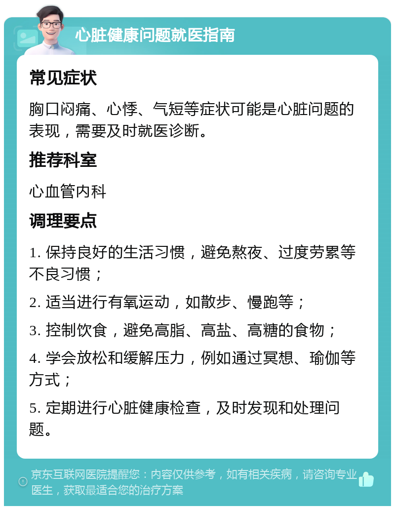 心脏健康问题就医指南 常见症状 胸口闷痛、心悸、气短等症状可能是心脏问题的表现，需要及时就医诊断。 推荐科室 心血管内科 调理要点 1. 保持良好的生活习惯，避免熬夜、过度劳累等不良习惯； 2. 适当进行有氧运动，如散步、慢跑等； 3. 控制饮食，避免高脂、高盐、高糖的食物； 4. 学会放松和缓解压力，例如通过冥想、瑜伽等方式； 5. 定期进行心脏健康检查，及时发现和处理问题。