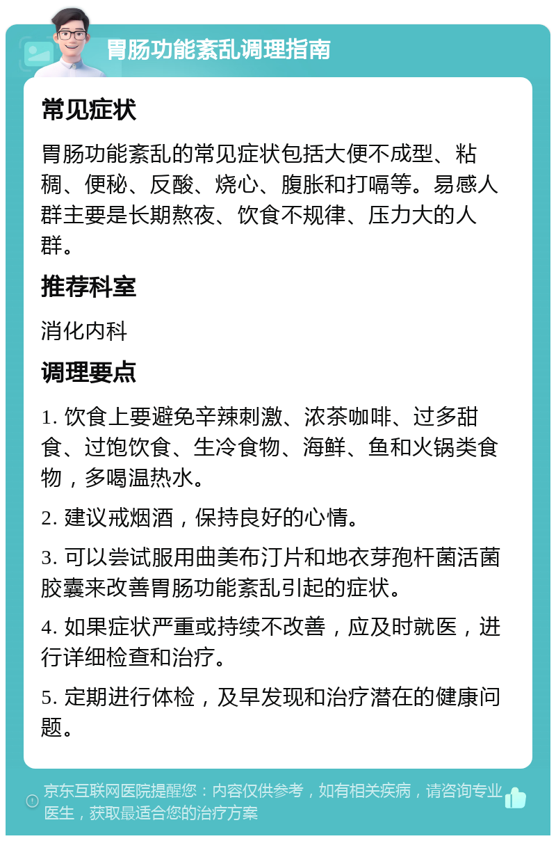 胃肠功能紊乱调理指南 常见症状 胃肠功能紊乱的常见症状包括大便不成型、粘稠、便秘、反酸、烧心、腹胀和打嗝等。易感人群主要是长期熬夜、饮食不规律、压力大的人群。 推荐科室 消化内科 调理要点 1. 饮食上要避免辛辣刺激、浓茶咖啡、过多甜食、过饱饮食、生冷食物、海鲜、鱼和火锅类食物，多喝温热水。 2. 建议戒烟酒，保持良好的心情。 3. 可以尝试服用曲美布汀片和地衣芽孢杆菌活菌胶囊来改善胃肠功能紊乱引起的症状。 4. 如果症状严重或持续不改善，应及时就医，进行详细检查和治疗。 5. 定期进行体检，及早发现和治疗潜在的健康问题。