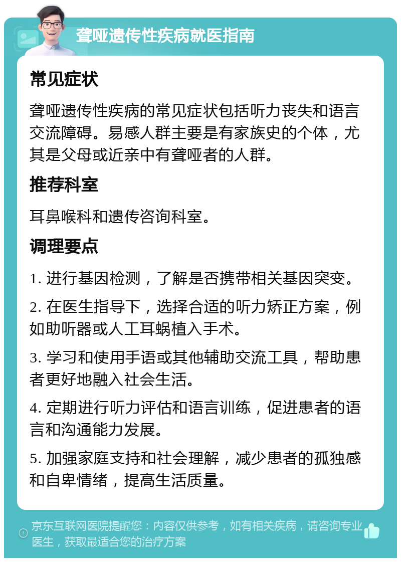 聋哑遗传性疾病就医指南 常见症状 聋哑遗传性疾病的常见症状包括听力丧失和语言交流障碍。易感人群主要是有家族史的个体，尤其是父母或近亲中有聋哑者的人群。 推荐科室 耳鼻喉科和遗传咨询科室。 调理要点 1. 进行基因检测，了解是否携带相关基因突变。 2. 在医生指导下，选择合适的听力矫正方案，例如助听器或人工耳蜗植入手术。 3. 学习和使用手语或其他辅助交流工具，帮助患者更好地融入社会生活。 4. 定期进行听力评估和语言训练，促进患者的语言和沟通能力发展。 5. 加强家庭支持和社会理解，减少患者的孤独感和自卑情绪，提高生活质量。