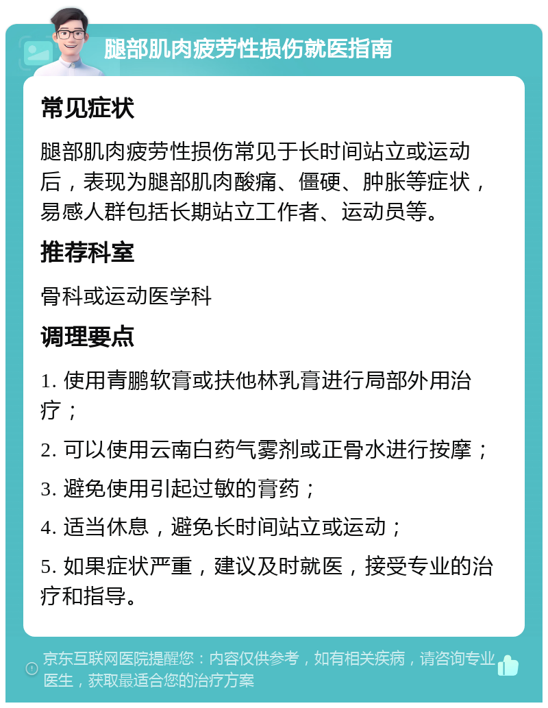 腿部肌肉疲劳性损伤就医指南 常见症状 腿部肌肉疲劳性损伤常见于长时间站立或运动后，表现为腿部肌肉酸痛、僵硬、肿胀等症状，易感人群包括长期站立工作者、运动员等。 推荐科室 骨科或运动医学科 调理要点 1. 使用青鹏软膏或扶他林乳膏进行局部外用治疗； 2. 可以使用云南白药气雾剂或正骨水进行按摩； 3. 避免使用引起过敏的膏药； 4. 适当休息，避免长时间站立或运动； 5. 如果症状严重，建议及时就医，接受专业的治疗和指导。