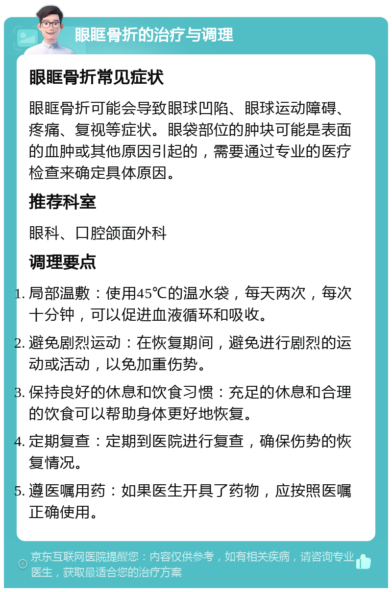 眼眶骨折的治疗与调理 眼眶骨折常见症状 眼眶骨折可能会导致眼球凹陷、眼球运动障碍、疼痛、复视等症状。眼袋部位的肿块可能是表面的血肿或其他原因引起的，需要通过专业的医疗检查来确定具体原因。 推荐科室 眼科、口腔颌面外科 调理要点 局部温敷：使用45℃的温水袋，每天两次，每次十分钟，可以促进血液循环和吸收。 避免剧烈运动：在恢复期间，避免进行剧烈的运动或活动，以免加重伤势。 保持良好的休息和饮食习惯：充足的休息和合理的饮食可以帮助身体更好地恢复。 定期复查：定期到医院进行复查，确保伤势的恢复情况。 遵医嘱用药：如果医生开具了药物，应按照医嘱正确使用。