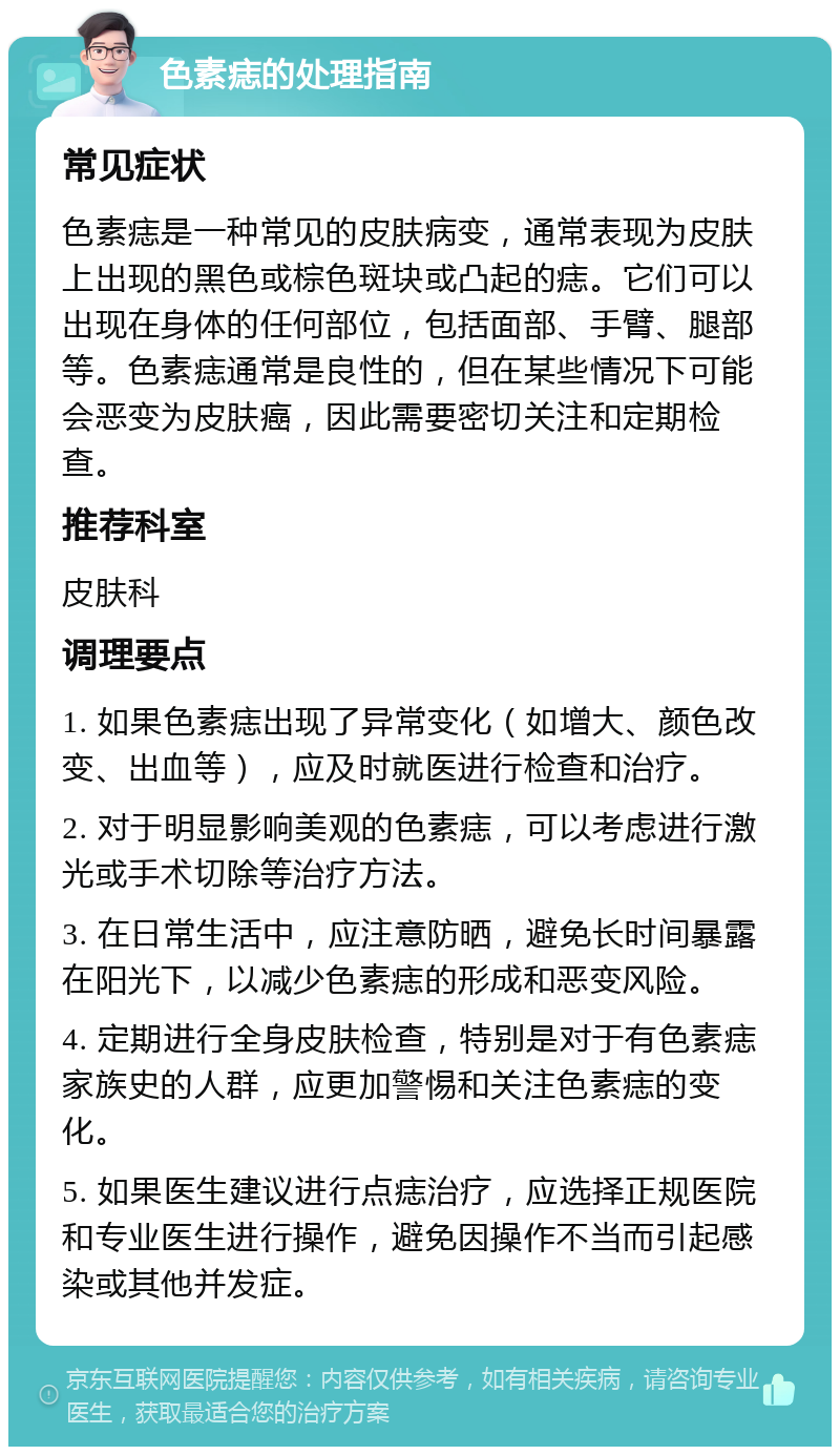 色素痣的处理指南 常见症状 色素痣是一种常见的皮肤病变，通常表现为皮肤上出现的黑色或棕色斑块或凸起的痣。它们可以出现在身体的任何部位，包括面部、手臂、腿部等。色素痣通常是良性的，但在某些情况下可能会恶变为皮肤癌，因此需要密切关注和定期检查。 推荐科室 皮肤科 调理要点 1. 如果色素痣出现了异常变化（如增大、颜色改变、出血等），应及时就医进行检查和治疗。 2. 对于明显影响美观的色素痣，可以考虑进行激光或手术切除等治疗方法。 3. 在日常生活中，应注意防晒，避免长时间暴露在阳光下，以减少色素痣的形成和恶变风险。 4. 定期进行全身皮肤检查，特别是对于有色素痣家族史的人群，应更加警惕和关注色素痣的变化。 5. 如果医生建议进行点痣治疗，应选择正规医院和专业医生进行操作，避免因操作不当而引起感染或其他并发症。