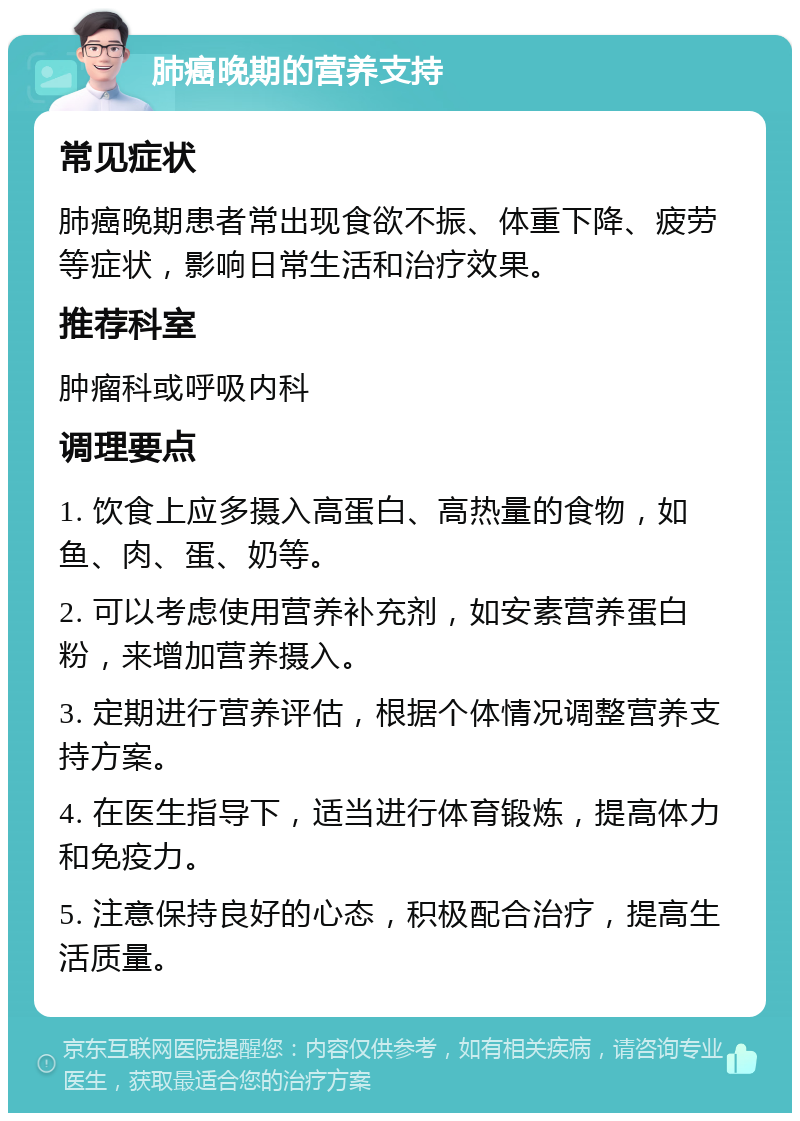 肺癌晚期的营养支持 常见症状 肺癌晚期患者常出现食欲不振、体重下降、疲劳等症状，影响日常生活和治疗效果。 推荐科室 肿瘤科或呼吸内科 调理要点 1. 饮食上应多摄入高蛋白、高热量的食物，如鱼、肉、蛋、奶等。 2. 可以考虑使用营养补充剂，如安素营养蛋白粉，来增加营养摄入。 3. 定期进行营养评估，根据个体情况调整营养支持方案。 4. 在医生指导下，适当进行体育锻炼，提高体力和免疫力。 5. 注意保持良好的心态，积极配合治疗，提高生活质量。