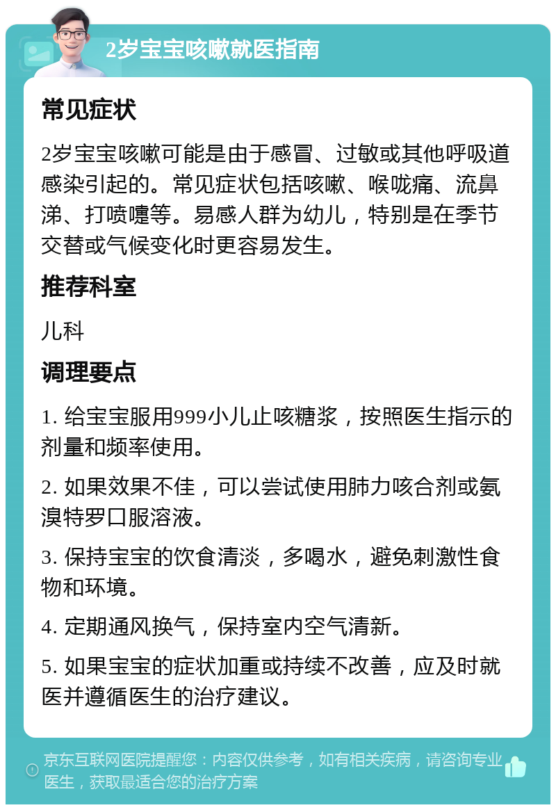 2岁宝宝咳嗽就医指南 常见症状 2岁宝宝咳嗽可能是由于感冒、过敏或其他呼吸道感染引起的。常见症状包括咳嗽、喉咙痛、流鼻涕、打喷嚏等。易感人群为幼儿，特别是在季节交替或气候变化时更容易发生。 推荐科室 儿科 调理要点 1. 给宝宝服用999小儿止咳糖浆，按照医生指示的剂量和频率使用。 2. 如果效果不佳，可以尝试使用肺力咳合剂或氨溴特罗口服溶液。 3. 保持宝宝的饮食清淡，多喝水，避免刺激性食物和环境。 4. 定期通风换气，保持室内空气清新。 5. 如果宝宝的症状加重或持续不改善，应及时就医并遵循医生的治疗建议。