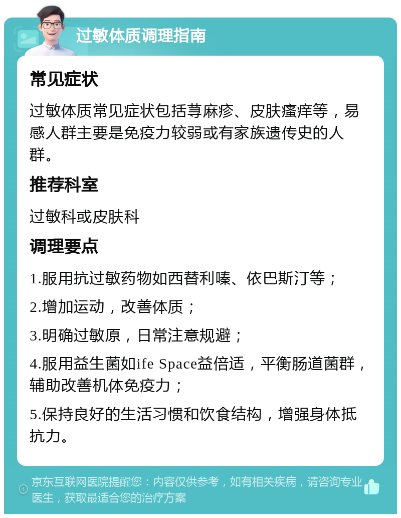 过敏体质调理指南 常见症状 过敏体质常见症状包括荨麻疹、皮肤瘙痒等，易感人群主要是免疫力较弱或有家族遗传史的人群。 推荐科室 过敏科或皮肤科 调理要点 1.服用抗过敏药物如西替利嗪、依巴斯汀等； 2.增加运动，改善体质； 3.明确过敏原，日常注意规避； 4.服用益生菌如ife Space益倍适，平衡肠道菌群，辅助改善机体免疫力； 5.保持良好的生活习惯和饮食结构，增强身体抵抗力。