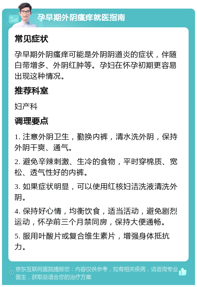 孕早期外阴瘙痒就医指南 常见症状 孕早期外阴瘙痒可能是外阴阴道炎的症状，伴随白带增多、外阴红肿等。孕妇在怀孕初期更容易出现这种情况。 推荐科室 妇产科 调理要点 1. 注意外阴卫生，勤换内裤，清水洗外阴，保持外阴干爽、通气。 2. 避免辛辣刺激、生冷的食物，平时穿棉质、宽松、透气性好的内裤。 3. 如果症状明显，可以使用红核妇洁洗液清洗外阴。 4. 保持好心情，均衡饮食，适当活动，避免剧烈运动，怀孕前三个月禁同房，保持大便通畅。 5. 服用叶酸片或复合维生素片，增强身体抵抗力。