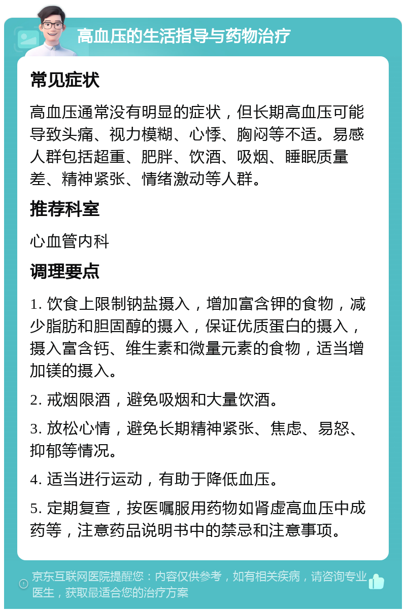 高血压的生活指导与药物治疗 常见症状 高血压通常没有明显的症状，但长期高血压可能导致头痛、视力模糊、心悸、胸闷等不适。易感人群包括超重、肥胖、饮酒、吸烟、睡眠质量差、精神紧张、情绪激动等人群。 推荐科室 心血管内科 调理要点 1. 饮食上限制钠盐摄入，增加富含钾的食物，减少脂肪和胆固醇的摄入，保证优质蛋白的摄入，摄入富含钙、维生素和微量元素的食物，适当增加镁的摄入。 2. 戒烟限酒，避免吸烟和大量饮酒。 3. 放松心情，避免长期精神紧张、焦虑、易怒、抑郁等情况。 4. 适当进行运动，有助于降低血压。 5. 定期复查，按医嘱服用药物如肾虚高血压中成药等，注意药品说明书中的禁忌和注意事项。