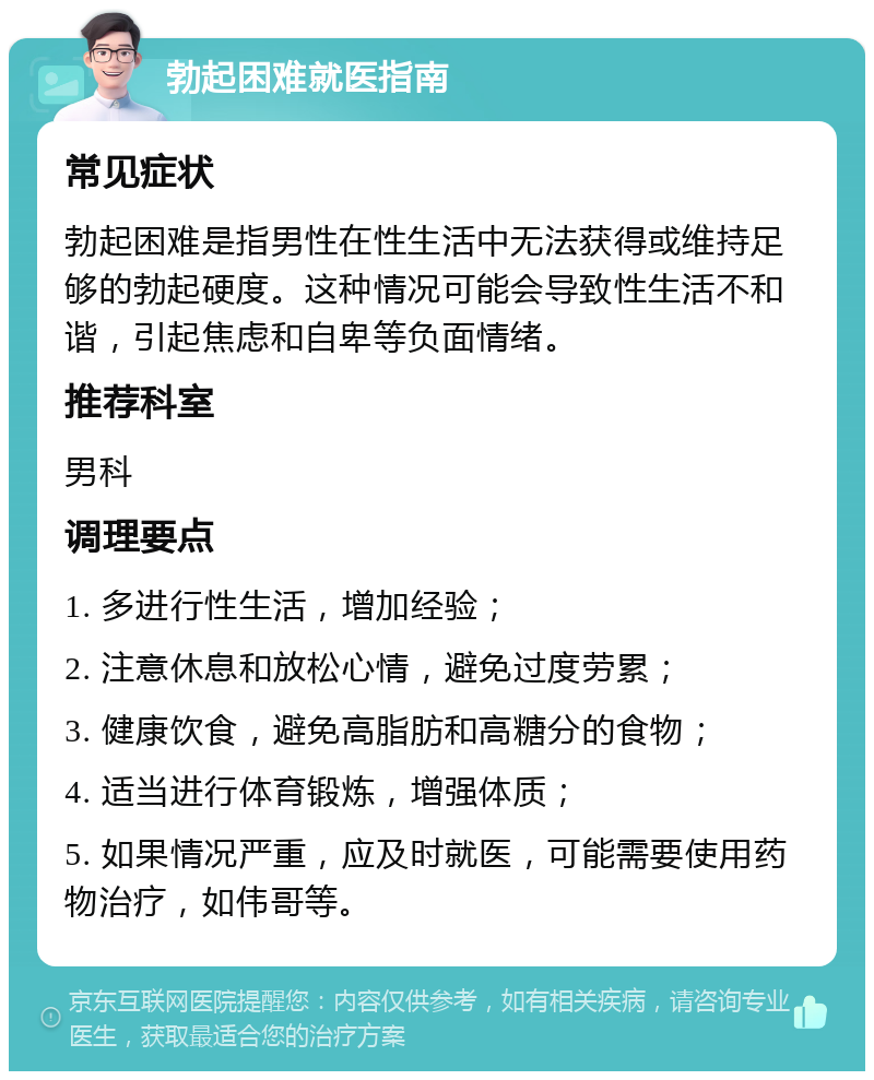 勃起困难就医指南 常见症状 勃起困难是指男性在性生活中无法获得或维持足够的勃起硬度。这种情况可能会导致性生活不和谐，引起焦虑和自卑等负面情绪。 推荐科室 男科 调理要点 1. 多进行性生活，增加经验； 2. 注意休息和放松心情，避免过度劳累； 3. 健康饮食，避免高脂肪和高糖分的食物； 4. 适当进行体育锻炼，增强体质； 5. 如果情况严重，应及时就医，可能需要使用药物治疗，如伟哥等。