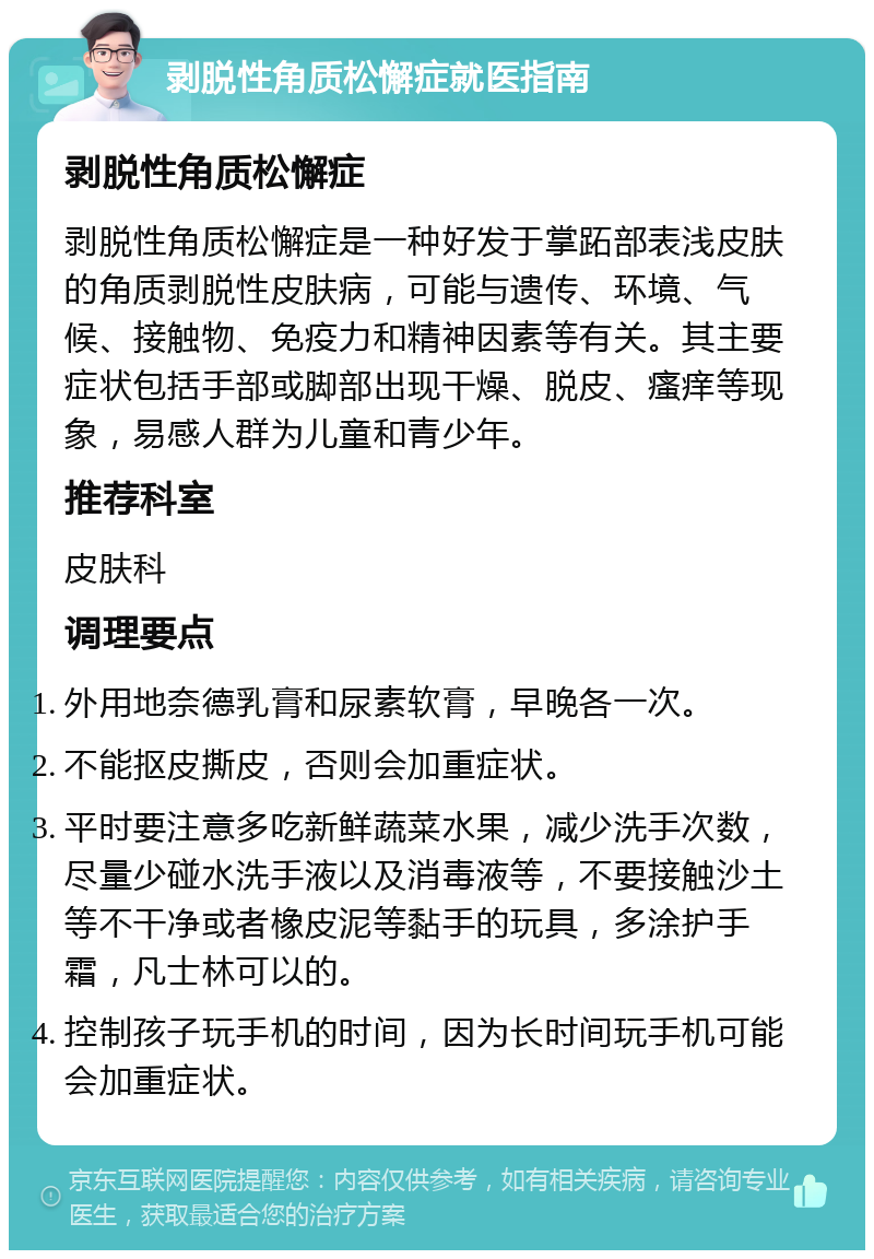 剥脱性角质松懈症就医指南 剥脱性角质松懈症 剥脱性角质松懈症是一种好发于掌跖部表浅皮肤的角质剥脱性皮肤病，可能与遗传、环境、气候、接触物、免疫力和精神因素等有关。其主要症状包括手部或脚部出现干燥、脱皮、瘙痒等现象，易感人群为儿童和青少年。 推荐科室 皮肤科 调理要点 外用地奈德乳膏和尿素软膏，早晚各一次。 不能抠皮撕皮，否则会加重症状。 平时要注意多吃新鲜蔬菜水果，减少洗手次数，尽量少碰水洗手液以及消毒液等，不要接触沙土等不干净或者橡皮泥等黏手的玩具，多涂护手霜，凡士林可以的。 控制孩子玩手机的时间，因为长时间玩手机可能会加重症状。