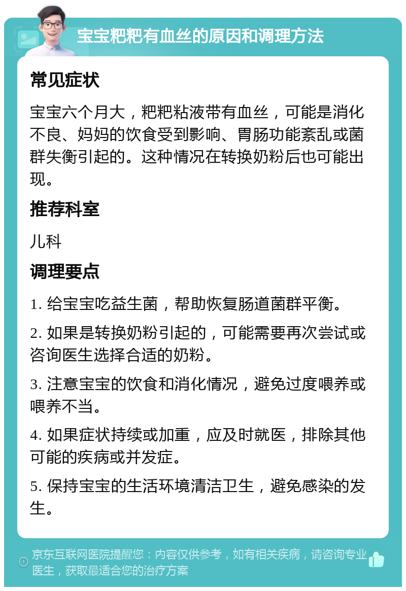 宝宝粑粑有血丝的原因和调理方法 常见症状 宝宝六个月大，粑粑粘液带有血丝，可能是消化不良、妈妈的饮食受到影响、胃肠功能紊乱或菌群失衡引起的。这种情况在转换奶粉后也可能出现。 推荐科室 儿科 调理要点 1. 给宝宝吃益生菌，帮助恢复肠道菌群平衡。 2. 如果是转换奶粉引起的，可能需要再次尝试或咨询医生选择合适的奶粉。 3. 注意宝宝的饮食和消化情况，避免过度喂养或喂养不当。 4. 如果症状持续或加重，应及时就医，排除其他可能的疾病或并发症。 5. 保持宝宝的生活环境清洁卫生，避免感染的发生。