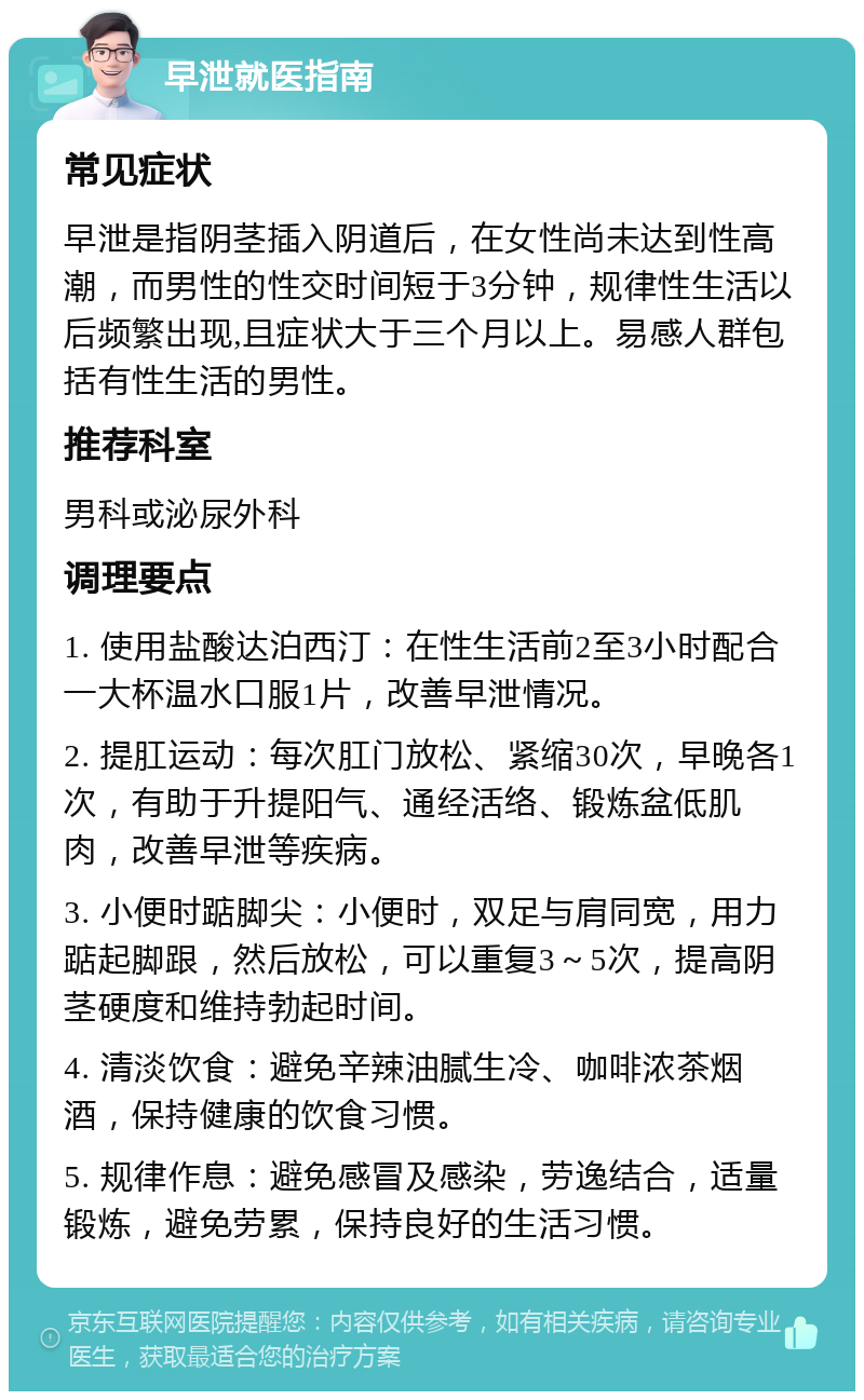 早泄就医指南 常见症状 早泄是指阴茎插入阴道后，在女性尚未达到性高潮，而男性的性交时间短于3分钟，规律性生活以后频繁出现,且症状大于三个月以上。易感人群包括有性生活的男性。 推荐科室 男科或泌尿外科 调理要点 1. 使用盐酸达泊西汀：在性生活前2至3小时配合一大杯温水口服1片，改善早泄情况。 2. 提肛运动：每次肛门放松、紧缩30次，早晚各1次，有助于升提阳气、通经活络、锻炼盆低肌肉，改善早泄等疾病。 3. 小便时踮脚尖：小便时，双足与肩同宽，用力踮起脚跟，然后放松，可以重复3～5次，提高阴茎硬度和维持勃起时间。 4. 清淡饮食：避免辛辣油腻生冷、咖啡浓茶烟酒，保持健康的饮食习惯。 5. 规律作息：避免感冒及感染，劳逸结合，适量锻炼，避免劳累，保持良好的生活习惯。