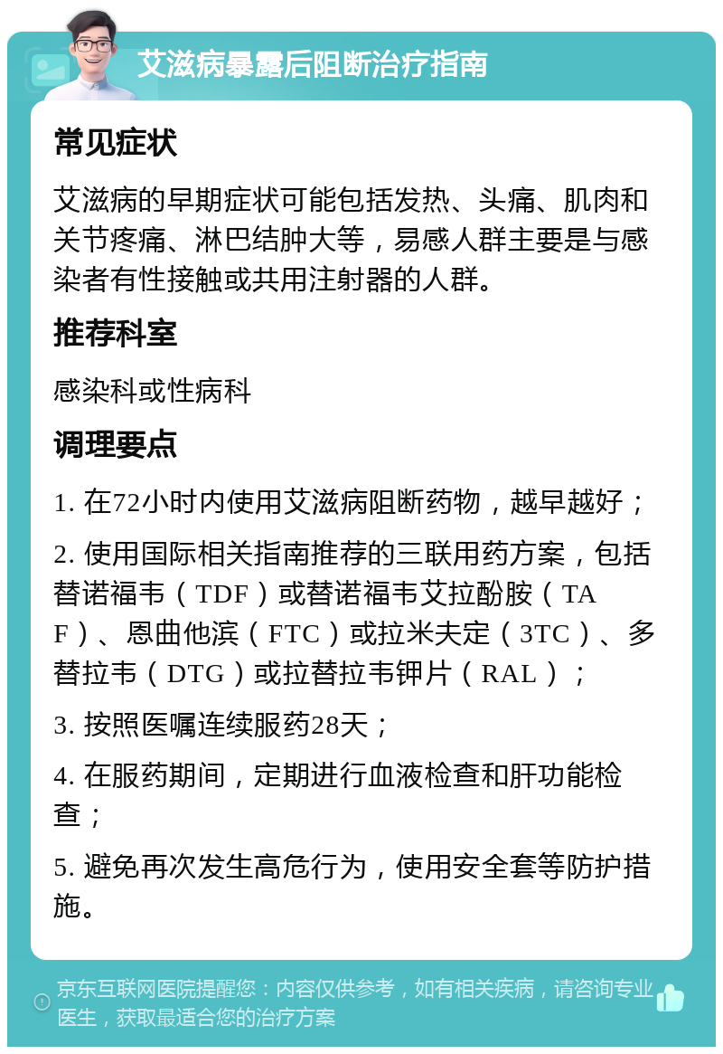 艾滋病暴露后阻断治疗指南 常见症状 艾滋病的早期症状可能包括发热、头痛、肌肉和关节疼痛、淋巴结肿大等，易感人群主要是与感染者有性接触或共用注射器的人群。 推荐科室 感染科或性病科 调理要点 1. 在72小时内使用艾滋病阻断药物，越早越好； 2. 使用国际相关指南推荐的三联用药方案，包括替诺福韦（TDF）或替诺福韦艾拉酚胺（TAF）、恩曲他滨（FTC）或拉米夫定（3TC）、多替拉韦（DTG）或拉替拉韦钾片（RAL）； 3. 按照医嘱连续服药28天； 4. 在服药期间，定期进行血液检查和肝功能检查； 5. 避免再次发生高危行为，使用安全套等防护措施。