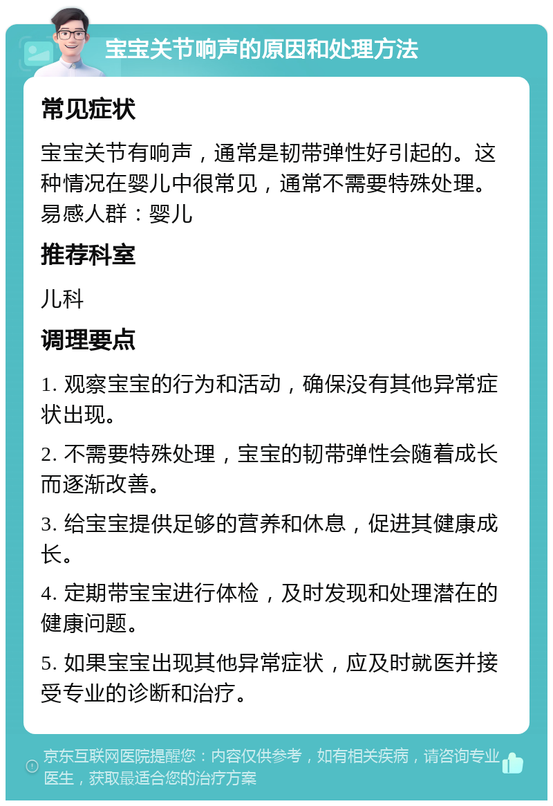 宝宝关节响声的原因和处理方法 常见症状 宝宝关节有响声，通常是韧带弹性好引起的。这种情况在婴儿中很常见，通常不需要特殊处理。易感人群：婴儿 推荐科室 儿科 调理要点 1. 观察宝宝的行为和活动，确保没有其他异常症状出现。 2. 不需要特殊处理，宝宝的韧带弹性会随着成长而逐渐改善。 3. 给宝宝提供足够的营养和休息，促进其健康成长。 4. 定期带宝宝进行体检，及时发现和处理潜在的健康问题。 5. 如果宝宝出现其他异常症状，应及时就医并接受专业的诊断和治疗。