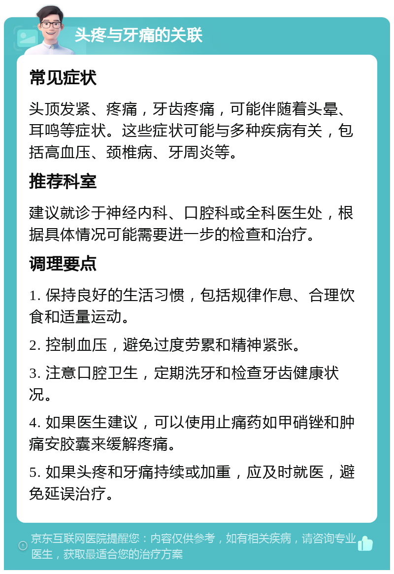 头疼与牙痛的关联 常见症状 头顶发紧、疼痛，牙齿疼痛，可能伴随着头晕、耳鸣等症状。这些症状可能与多种疾病有关，包括高血压、颈椎病、牙周炎等。 推荐科室 建议就诊于神经内科、口腔科或全科医生处，根据具体情况可能需要进一步的检查和治疗。 调理要点 1. 保持良好的生活习惯，包括规律作息、合理饮食和适量运动。 2. 控制血压，避免过度劳累和精神紧张。 3. 注意口腔卫生，定期洗牙和检查牙齿健康状况。 4. 如果医生建议，可以使用止痛药如甲硝锉和肿痛安胶囊来缓解疼痛。 5. 如果头疼和牙痛持续或加重，应及时就医，避免延误治疗。