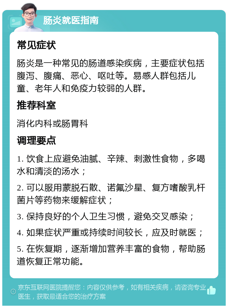 肠炎就医指南 常见症状 肠炎是一种常见的肠道感染疾病，主要症状包括腹泻、腹痛、恶心、呕吐等。易感人群包括儿童、老年人和免疫力较弱的人群。 推荐科室 消化内科或肠胃科 调理要点 1. 饮食上应避免油腻、辛辣、刺激性食物，多喝水和清淡的汤水； 2. 可以服用蒙脱石散、诺氟沙星、复方嗜酸乳杆菌片等药物来缓解症状； 3. 保持良好的个人卫生习惯，避免交叉感染； 4. 如果症状严重或持续时间较长，应及时就医； 5. 在恢复期，逐渐增加营养丰富的食物，帮助肠道恢复正常功能。