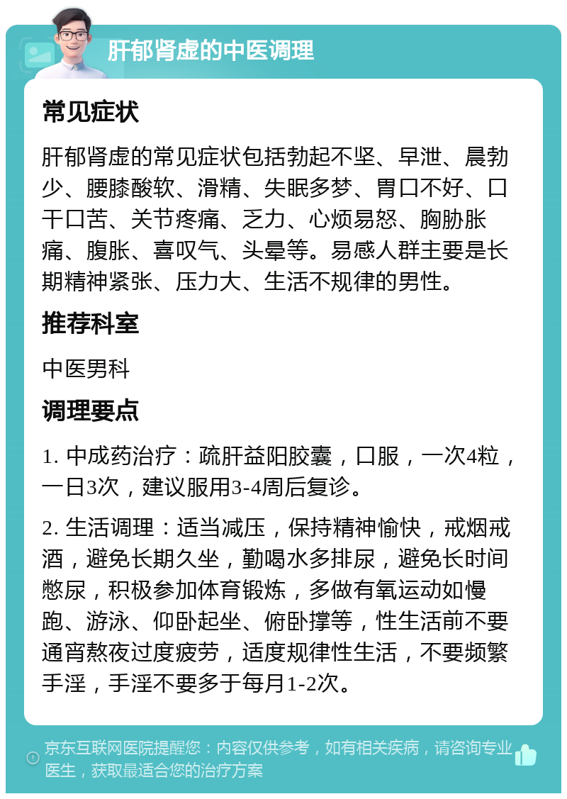 肝郁肾虚的中医调理 常见症状 肝郁肾虚的常见症状包括勃起不坚、早泄、晨勃少、腰膝酸软、滑精、失眠多梦、胃口不好、口干口苦、关节疼痛、乏力、心烦易怒、胸胁胀痛、腹胀、喜叹气、头晕等。易感人群主要是长期精神紧张、压力大、生活不规律的男性。 推荐科室 中医男科 调理要点 1. 中成药治疗：疏肝益阳胶囊，口服，一次4粒，一日3次，建议服用3-4周后复诊。 2. 生活调理：适当减压，保持精神愉快，戒烟戒酒，避免长期久坐，勤喝水多排尿，避免长时间憋尿，积极参加体育锻炼，多做有氧运动如慢跑、游泳、仰卧起坐、俯卧撑等，性生活前不要通宵熬夜过度疲劳，适度规律性生活，不要频繁手淫，手淫不要多于每月1-2次。