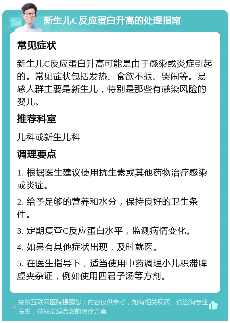 新生儿C反应蛋白升高的处理指南 常见症状 新生儿C反应蛋白升高可能是由于感染或炎症引起的。常见症状包括发热、食欲不振、哭闹等。易感人群主要是新生儿，特别是那些有感染风险的婴儿。 推荐科室 儿科或新生儿科 调理要点 1. 根据医生建议使用抗生素或其他药物治疗感染或炎症。 2. 给予足够的营养和水分，保持良好的卫生条件。 3. 定期复查C反应蛋白水平，监测病情变化。 4. 如果有其他症状出现，及时就医。 5. 在医生指导下，适当使用中药调理小儿积滞脾虚夹杂证，例如使用四君子汤等方剂。