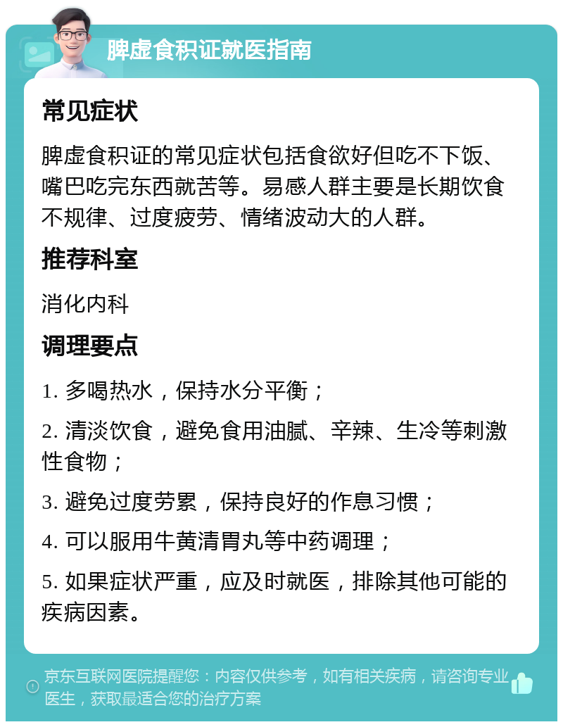 脾虚食积证就医指南 常见症状 脾虚食积证的常见症状包括食欲好但吃不下饭、嘴巴吃完东西就苦等。易感人群主要是长期饮食不规律、过度疲劳、情绪波动大的人群。 推荐科室 消化内科 调理要点 1. 多喝热水，保持水分平衡； 2. 清淡饮食，避免食用油腻、辛辣、生冷等刺激性食物； 3. 避免过度劳累，保持良好的作息习惯； 4. 可以服用牛黄清胃丸等中药调理； 5. 如果症状严重，应及时就医，排除其他可能的疾病因素。